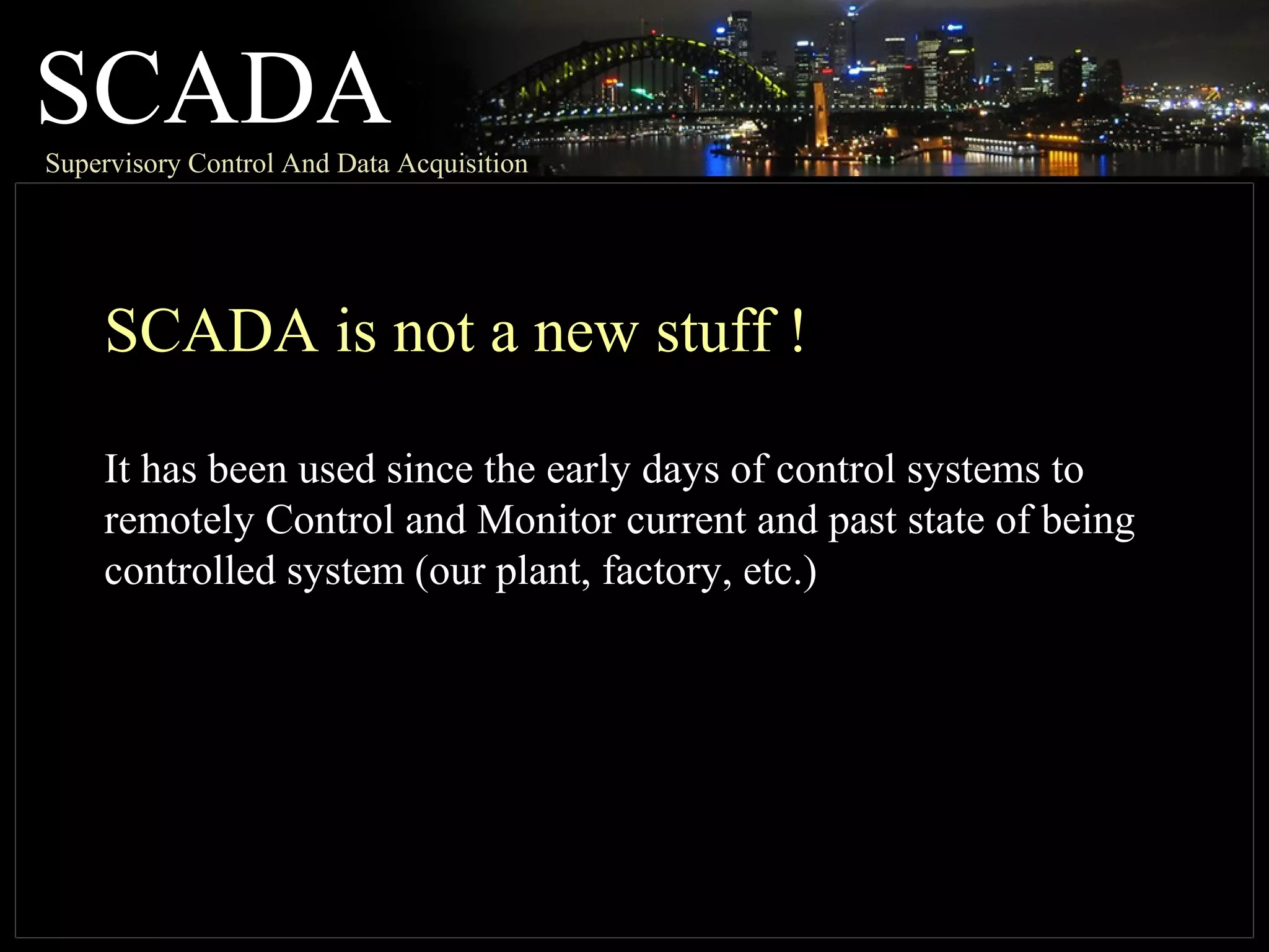 SCADASupervisory Control And Data Acquisition
SCADA is not a new stuff !
It has been used since the early days of control systems to
remotely Control and Monitor current and past state of being
controlled system (our plant, factory, etc.)
 