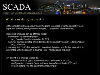 SCADASupervisory Control And Data Acquisition
What is an alarm, an event ?
A&E consider changes occurring in the plant (process) or in the control system
(operator actions, configuration changes,…) that merit to be recorded.
Recorded changes can be of three kinds:
- informative: no action required
(e.g. "production terminated at 11:09")
- warning: plant could stop or be damaged if no corrective action is taken "soon"
(e.g. “fuel low")
- blocking: the controller took action to protect the plant and further operation is
prevented until the reason is cleared (e.g. “Temperature too high")
An event is a change related to:
operator actions ("grid synchronisation performed at 14:35"),
configuration changes ("new software loaded in controller 21"), and
system errors ("no life sign from controller B3")
 