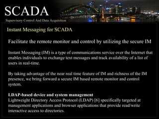 SCADASupervisory Control And Data Acquisition
Instant Messaging for SCADA
Facilitate the remote monitor and control by utilizing the secure IM
Instant Messaging (IM) is a type of communications service over the Internet that
enables individuals to exchange text messages and track availability of a list of
users in real-time.
By taking advantage of the near real time feature of IM and richness of the IM
presence, we bring forward a secure IM based remote monitor and control
system.
LDAP-based device and system management
Lightweight Directory Access Protocol (LDAP) [6] specifically targeted at
management applications and browser applications that provide read/write
interactive access to directories.
 