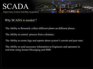 SCADASupervisory Control And Data Acquisition
Why SCADA is needed ?
The Ability to Remotely collect different plants on different places.
The Ability to control process from a distance.
The Ability to create logs and reports about system’s current and past state.
The Ability to send necessary information to Engineers and operators in
real-time using Instant Messaging and SMS.
 