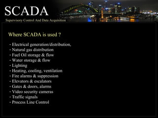 SCADASupervisory Control And Data Acquisition
Where SCADA is used ?
- Electrical generation/distribution,
- Natural gas distribution
- Fuel Oil storage & flow
- Water storage & flow
- Lighting
- Heating, cooling, ventilation
- Fire alarms & suppression
- Elevators & escalators
- Gates & doors, alarms
- Video security cameras
- Traffic signals
- Process Line Control
 