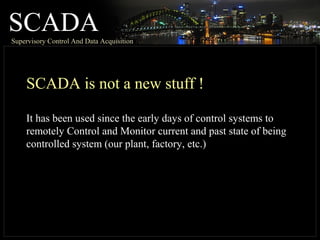 SCADASupervisory Control And Data Acquisition
SCADA is not a new stuff !
It has been used since the early days of control systems to
remotely Control and Monitor current and past state of being
controlled system (our plant, factory, etc.)
 