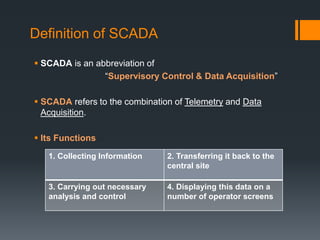Definition of SCADA
 SCADA is an abbreviation of
“Supervisory Control & Data Acquisition”
 SCADA refers to the combination of Telemetry and Data
Acquisition.
 Its Functions
1. Collecting Information 2. Transferring it back to the
central site
3. Carrying out necessary
analysis and control
4. Displaying this data on a
number of operator screens
 