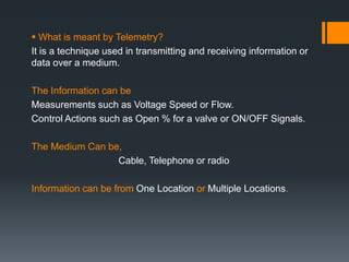  What is meant by Telemetry?
It is a technique used in transmitting and receiving information or
data over a medium.
The Information can be
Measurements such as Voltage Speed or Flow.
Control Actions such as Open % for a valve or ON/OFF Signals.
The Medium Can be,
Cable, Telephone or radio
Information can be from One Location or Multiple Locations.
 