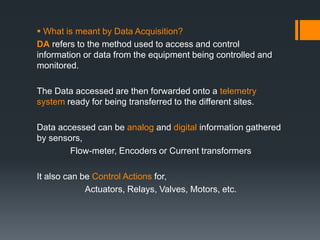  What is meant by Data Acquisition?
DA refers to the method used to access and control
information or data from the equipment being controlled and
monitored.
The Data accessed are then forwarded onto a telemetry
system ready for being transferred to the different sites.
Data accessed can be analog and digital information gathered
by sensors,
Flow-meter, Encoders or Current transformers
It also can be Control Actions for,
Actuators, Relays, Valves, Motors, etc.
 
