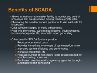 Benefits of SCADA
 Allows an operator at a master facility to monitor and control
processes that are distributed among various remote sites.
 Eliminating the need for service personnel to visit each site for
inspection.
 Data collection/logging or make adjustments.
 Real-time monitoring, system modifications, troubleshooting,
increased equipment life, automatic report generating.
 Other benefits SCADA Systems provide:
1.Reduces operational costs
2.Provides immediate knowledge of system performance
3.Improves system efficiency and performance
4.Increases equipment life
5.Reduces number of man-hours (labor costs) required for
troubleshooting or service
6.Facilitates compliance with regulatory agencies through
automated report generating
 