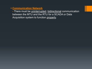  Communication Network
- There must be uninterrupted, bidirectional communication
between the MTU and the RTU for a SCADA or Data
Acquisition system to function properly.
 