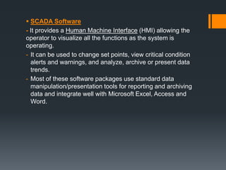  SCADA Software
- It provides a Human Machine Interface (HMI) allowing the
operator to visualize all the functions as the system is
operating.
- It can be used to change set points, view critical condition
alerts and warnings, and analyze, archive or present data
trends.
- Most of these software packages use standard data
manipulation/presentation tools for reporting and archiving
data and integrate well with Microsoft Excel, Access and
Word.
 