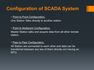 Configuration of SCADA System
 Point to Point Configuration.
One Station Talks directly to another station
 Point to Multipoint Configuration.
Master Station talks and acquire data from all other remote
station.
 Peer to Peer Configuration.
All Station are connected to each other and data can be
transferred between any two of them directly w/o having an
MTU.
 