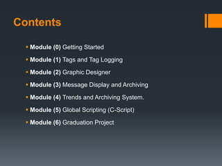 Contents
 Module (0) Getting Started
 Module (1) Tags and Tag Logging
 Module (2) Graphic Designer
 Module (3) Message Display and Archiving
 Module (4) Trends and Archiving System.
 Module (5) Global Scripting (C-Script)
 Module (6) Graduation Project
 