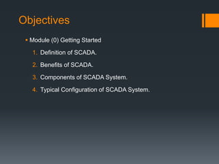 Objectives
 Module (0) Getting Started
1. Definition of SCADA.
2. Benefits of SCADA.
3. Components of SCADA System.
4. Typical Configuration of SCADA System.
 