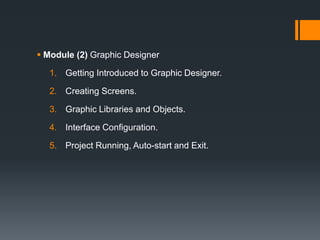  Module (2) Graphic Designer
1. Getting Introduced to Graphic Designer.
2. Creating Screens.
3. Graphic Libraries and Objects.
4. Interface Configuration.
5. Project Running, Auto-start and Exit.
 