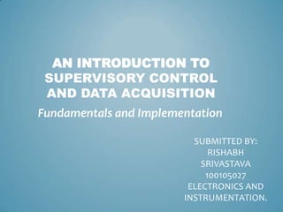 AN INTRODUCTION TO
SUPERVISORY CONTROL
AND DATA ACQUISITION
Fundamentals and Implementation
SUBMITTED BY:
RISHABH
SRIVASTAVA
100105027
ELECTRONICS AND
INSTRUMENTATION.

 