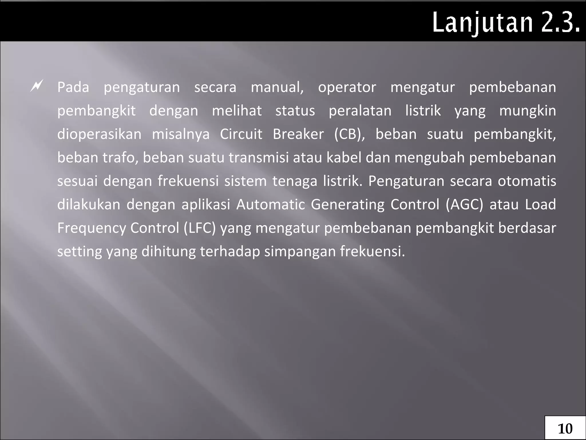  Pada pengaturan secara manual, operator mengatur pembebanan
pembangkit dengan melihat status peralatan listrik yang mungkin
dioperasikan misalnya Circuit Breaker (CB), beban suatu pembangkit,
beban trafo, beban suatu transmisi atau kabel dan mengubah pembebanan
sesuai dengan frekuensi sistem tenaga listrik. Pengaturan secara otomatis
dilakukan dengan aplikasi Automatic Generating Control (AGC) atau Load
Frequency Control (LFC) yang mengatur pembebanan pembangkit berdasar
setting yang dihitung terhadap simpangan frekuensi.
10
 