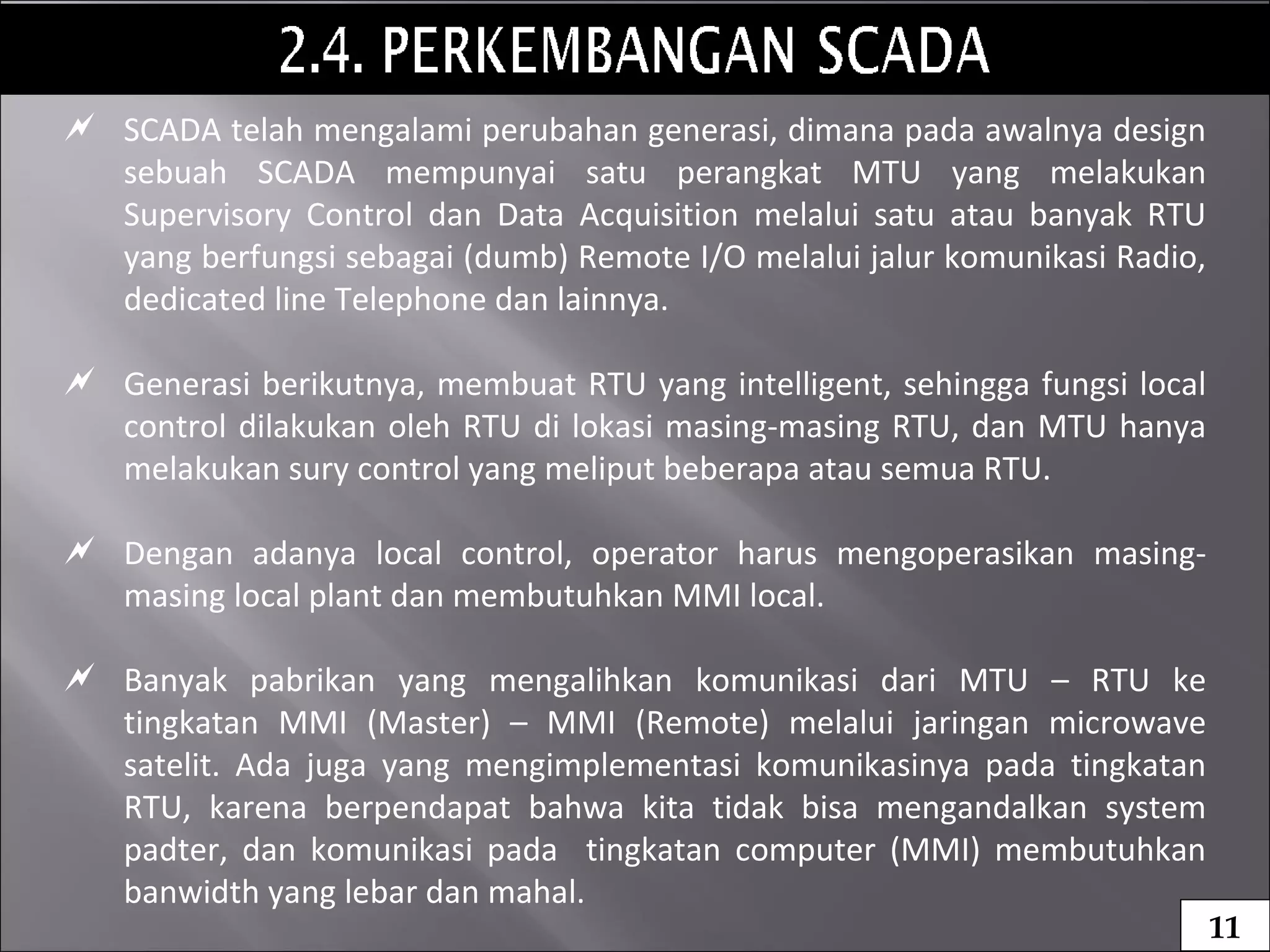  SCADA telah mengalami perubahan generasi, dimana pada awalnya design
sebuah SCADA mempunyai satu perangkat MTU yang melakukan
Supervisory Control dan Data Acquisition melalui satu atau banyak RTU
yang berfungsi sebagai (dumb) Remote I/O melalui jalur komunikasi Radio,
dedicated line Telephone dan lainnya.
 Generasi berikutnya, membuat RTU yang intelligent, sehingga fungsi local
control dilakukan oleh RTU di lokasi masing-masing RTU, dan MTU hanya
melakukan sury control yang meliput beberapa atau semua RTU.
 Dengan adanya local control, operator harus mengoperasikan masing-
masing local plant dan membutuhkan MMI local.
 Banyak pabrikan yang mengalihkan komunikasi dari MTU – RTU ke
tingkatan MMI (Master) – MMI (Remote) melalui jaringan microwave
satelit. Ada juga yang mengimplementasi komunikasinya pada tingkatan
RTU, karena berpendapat bahwa kita tidak bisa mengandalkan system
padter, dan komunikasi pada tingkatan computer (MMI) membutuhkan
banwidth yang lebar dan mahal.
11
 