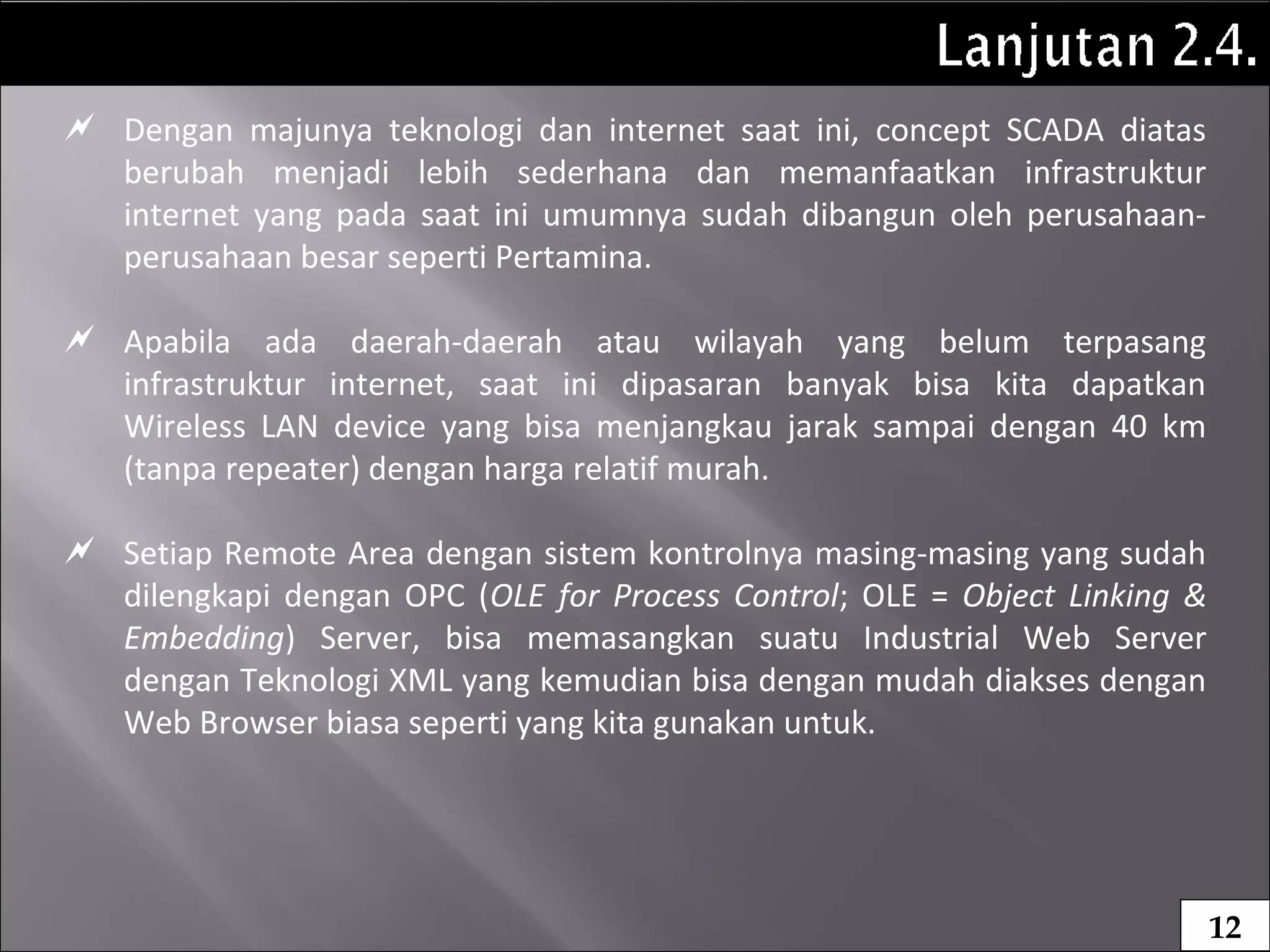  Dengan majunya teknologi dan internet saat ini, concept SCADA diatas
berubah menjadi lebih sederhana dan memanfaatkan infrastruktur
internet yang pada saat ini umumnya sudah dibangun oleh perusahaan-
perusahaan besar seperti Pertamina.
 Apabila ada daerah-daerah atau wilayah yang belum terpasang
infrastruktur internet, saat ini dipasaran banyak bisa kita dapatkan
Wireless LAN device yang bisa menjangkau jarak sampai dengan 40 km
(tanpa repeater) dengan harga relatif murah.
 Setiap Remote Area dengan sistem kontrolnya masing-masing yang sudah
dilengkapi dengan OPC (OLE for Process Control; OLE = Object Linking &
Embedding) Server, bisa memasangkan suatu Industrial Web Server
dengan Teknologi XML yang kemudian bisa dengan mudah diakses dengan
Web Browser biasa seperti yang kita gunakan untuk.
12
 