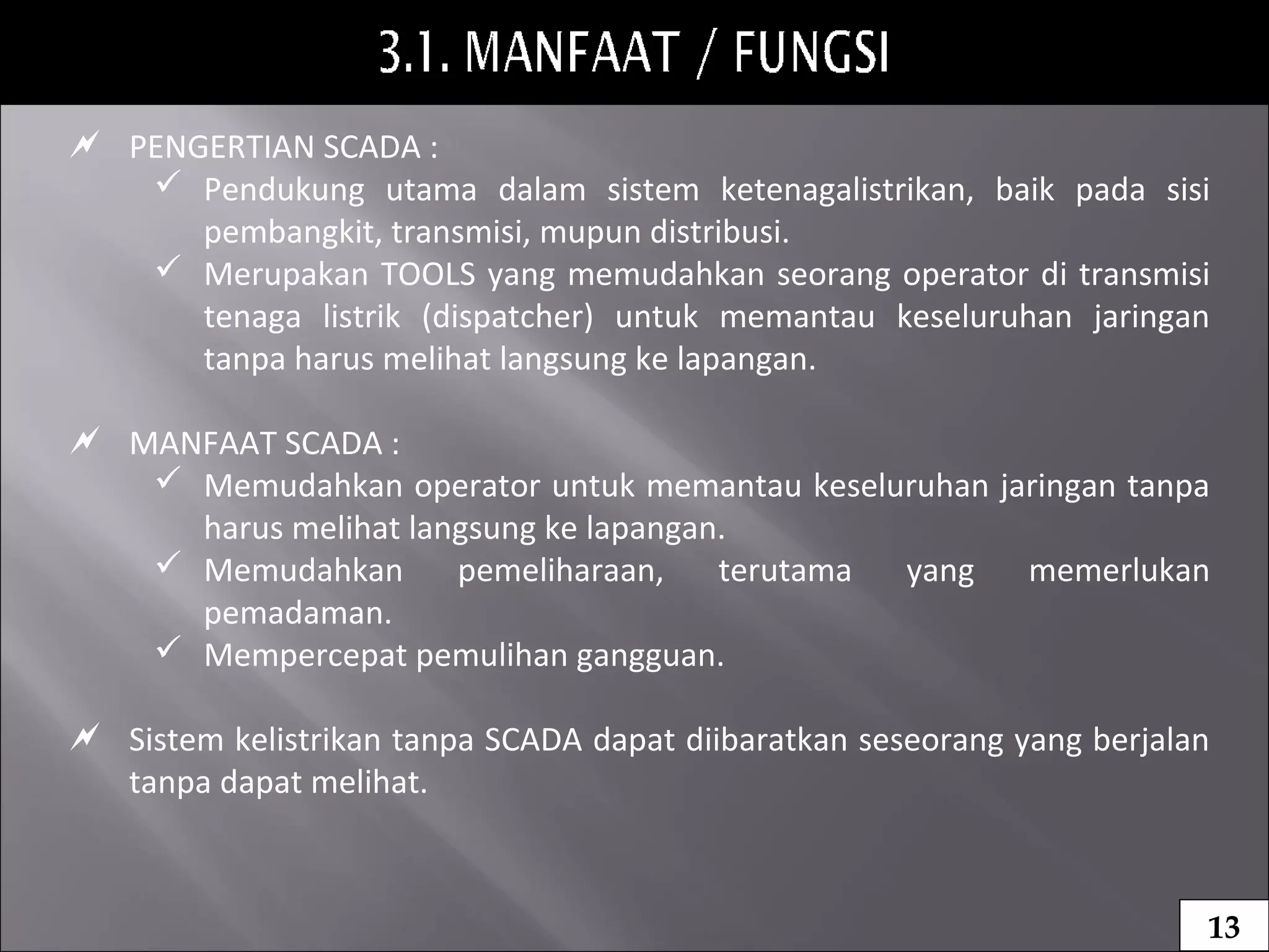  PENGERTIAN SCADA :
 Pendukung utama dalam sistem ketenagalistrikan, baik pada sisi
pembangkit, transmisi, mupun distribusi.
 Merupakan TOOLS yang memudahkan seorang operator di transmisi
tenaga listrik (dispatcher) untuk memantau keseluruhan jaringan
tanpa harus melihat langsung ke lapangan.
 MANFAAT SCADA :
 Memudahkan operator untuk memantau keseluruhan jaringan tanpa
harus melihat langsung ke lapangan.
 Memudahkan pemeliharaan, terutama yang memerlukan
pemadaman.
 Mempercepat pemulihan gangguan.
 Sistem kelistrikan tanpa SCADA dapat diibaratkan seseorang yang berjalan
tanpa dapat melihat.
13
 