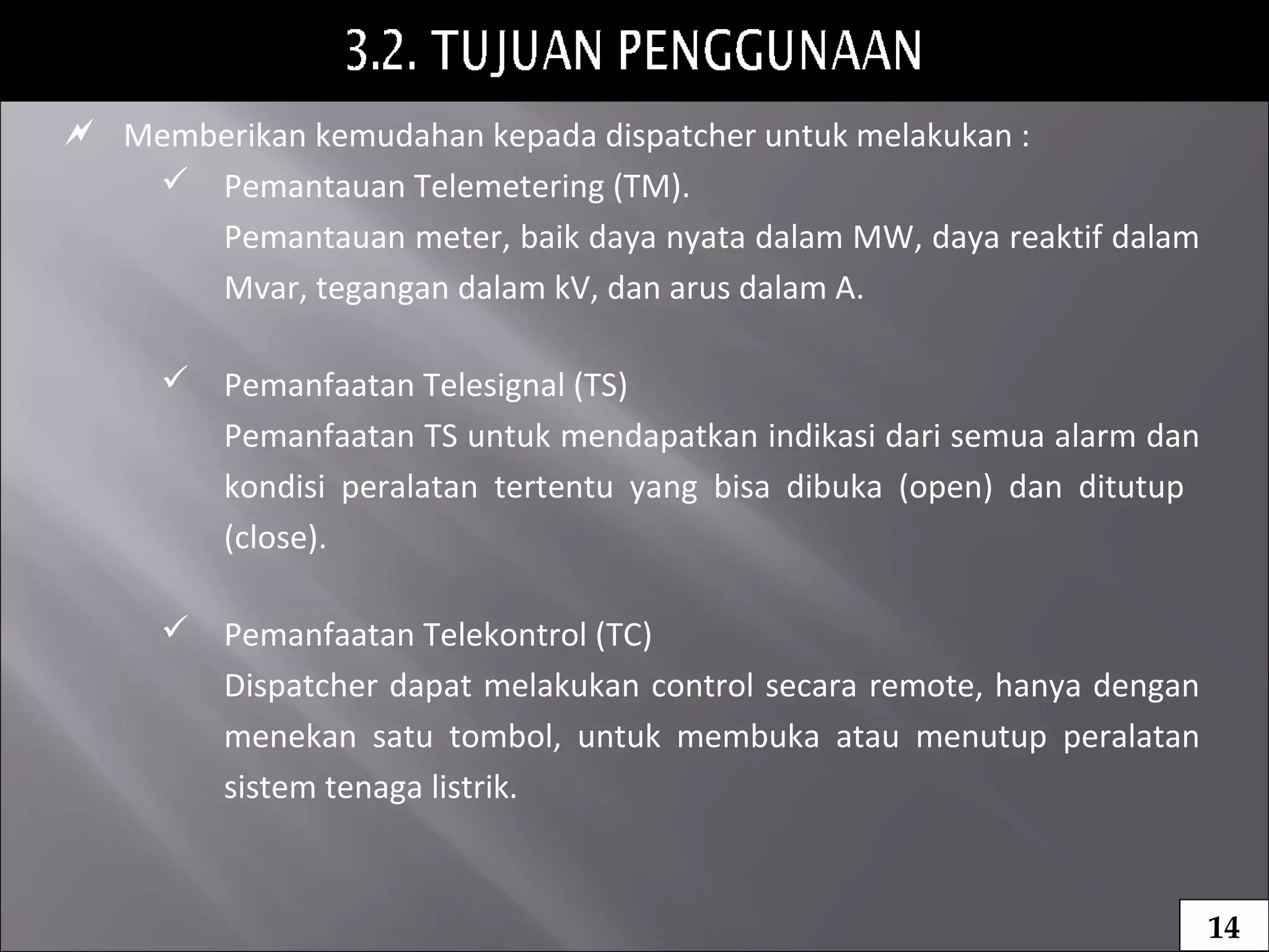  Memberikan kemudahan kepada dispatcher untuk melakukan :
 Pemantauan Telemetering (TM).
Pemantauan meter, baik daya nyata dalam MW, daya reaktif dalam
Mvar, tegangan dalam kV, dan arus dalam A.
 Pemanfaatan Telesignal (TS)
Pemanfaatan TS untuk mendapatkan indikasi dari semua alarm dan
kondisi peralatan tertentu yang bisa dibuka (open) dan ditutup
(close).
 Pemanfaatan Telekontrol (TC)
Dispatcher dapat melakukan control secara remote, hanya dengan
menekan satu tombol, untuk membuka atau menutup peralatan
sistem tenaga listrik.
14
 