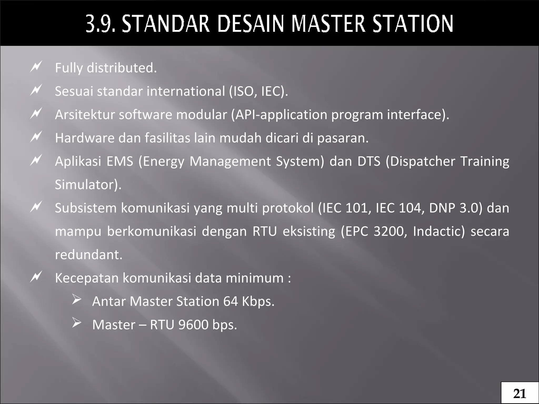  Fully distributed.
 Sesuai standar international (ISO, IEC).
 Arsitektur software modular (API-application program interface).
 Hardware dan fasilitas lain mudah dicari di pasaran.
 Aplikasi EMS (Energy Management System) dan DTS (Dispatcher Training
Simulator).
 Subsistem komunikasi yang multi protokol (IEC 101, IEC 104, DNP 3.0) dan
mampu berkomunikasi dengan RTU eksisting (EPC 3200, Indactic) secara
redundant.
 Kecepatan komunikasi data minimum :
 Antar Master Station 64 Kbps.
 Master – RTU 9600 bps.
21
 