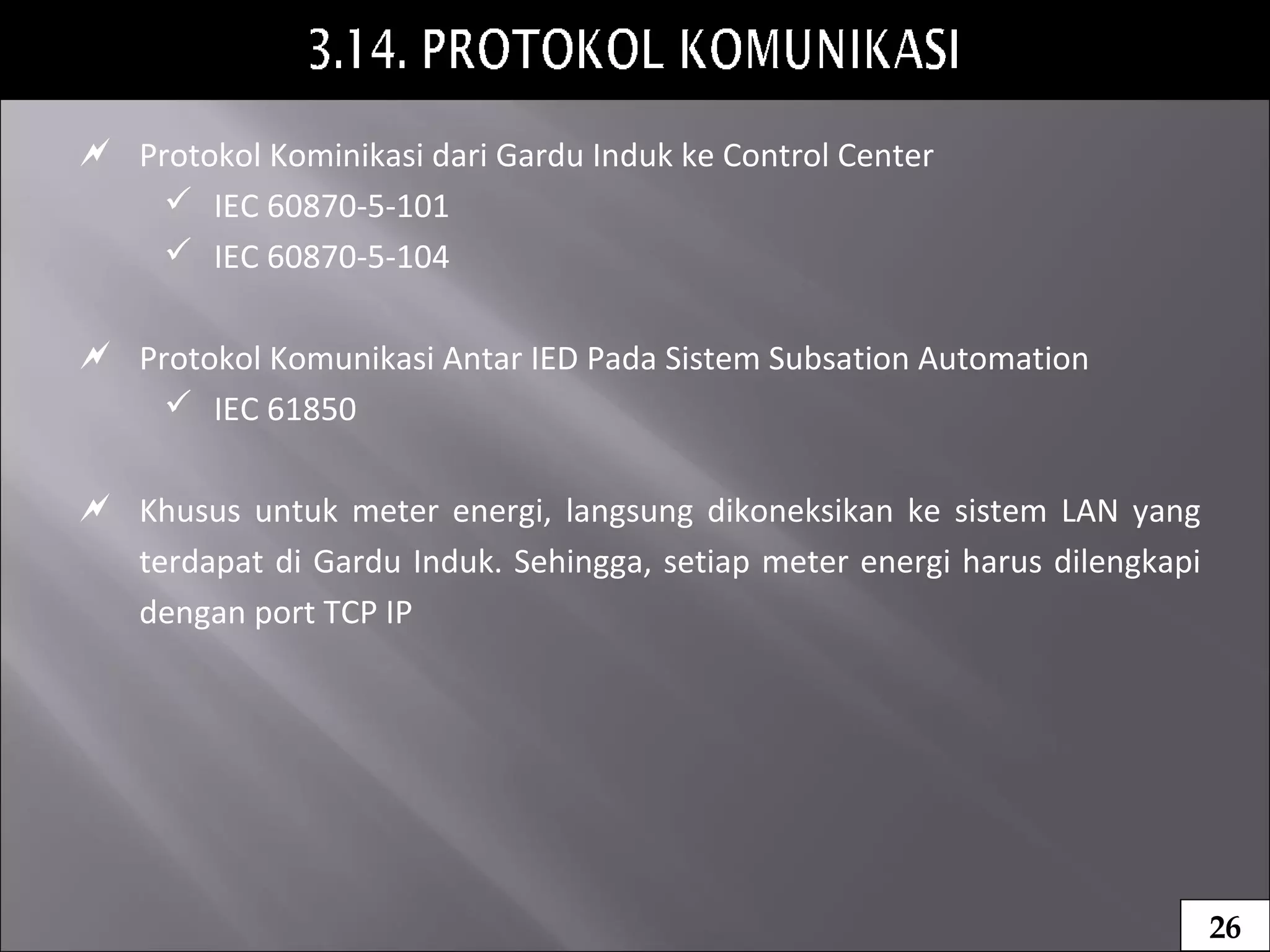  Protokol Kominikasi dari Gardu Induk ke Control Center
 IEC 60870-5-101
 IEC 60870-5-104
 Protokol Komunikasi Antar IED Pada Sistem Subsation Automation
 IEC 61850
 Khusus untuk meter energi, langsung dikoneksikan ke sistem LAN yang
terdapat di Gardu Induk. Sehingga, setiap meter energi harus dilengkapi
dengan port TCP IP
26
 