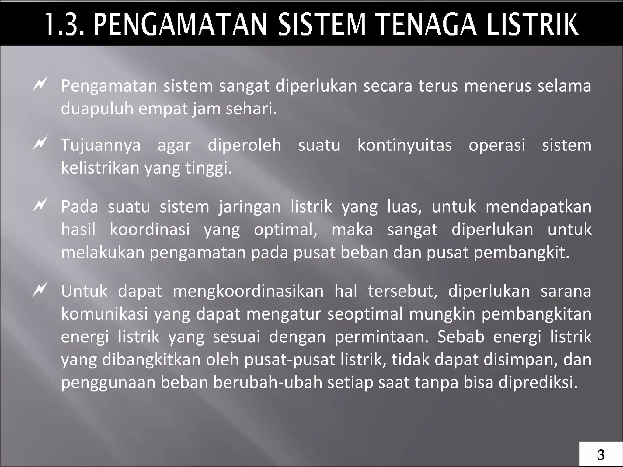  Pengamatan sistem sangat diperlukan secara terus menerus selama
duapuluh empat jam sehari.
 Tujuannya agar diperoleh suatu kontinyuitas operasi sistem
kelistrikan yang tinggi.
 Pada suatu sistem jaringan listrik yang luas, untuk mendapatkan
hasil koordinasi yang optimal, maka sangat diperlukan untuk
melakukan pengamatan pada pusat beban dan pusat pembangkit.
 Untuk dapat mengkoordinasikan hal tersebut, diperlukan sarana
komunikasi yang dapat mengatur seoptimal mungkin pembangkitan
energi listrik yang sesuai dengan permintaan. Sebab energi listrik
yang dibangkitkan oleh pusat-pusat listrik, tidak dapat disimpan, dan
penggunaan beban berubah-ubah setiap saat tanpa bisa diprediksi.
3
 