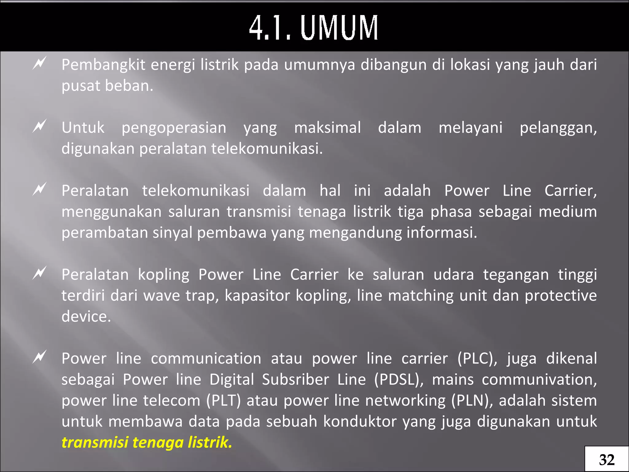  Pembangkit energi listrik pada umumnya dibangun di lokasi yang jauh dari
pusat beban.
 Untuk pengoperasian yang maksimal dalam melayani pelanggan,
digunakan peralatan telekomunikasi.
 Peralatan telekomunikasi dalam hal ini adalah Power Line Carrier,
menggunakan saluran transmisi tenaga listrik tiga phasa sebagai medium
perambatan sinyal pembawa yang mengandung informasi.
 Peralatan kopling Power Line Carrier ke saluran udara tegangan tinggi
terdiri dari wave trap, kapasitor kopling, line matching unit dan protective
device.
 Power line communication atau power line carrier (PLC), juga dikenal
sebagai Power line Digital Subsriber Line (PDSL), mains communivation,
power line telecom (PLT) atau power line networking (PLN), adalah sistem
untuk membawa data pada sebuah konduktor yang juga digunakan untuk
transmisi tenaga listrik.
32
 