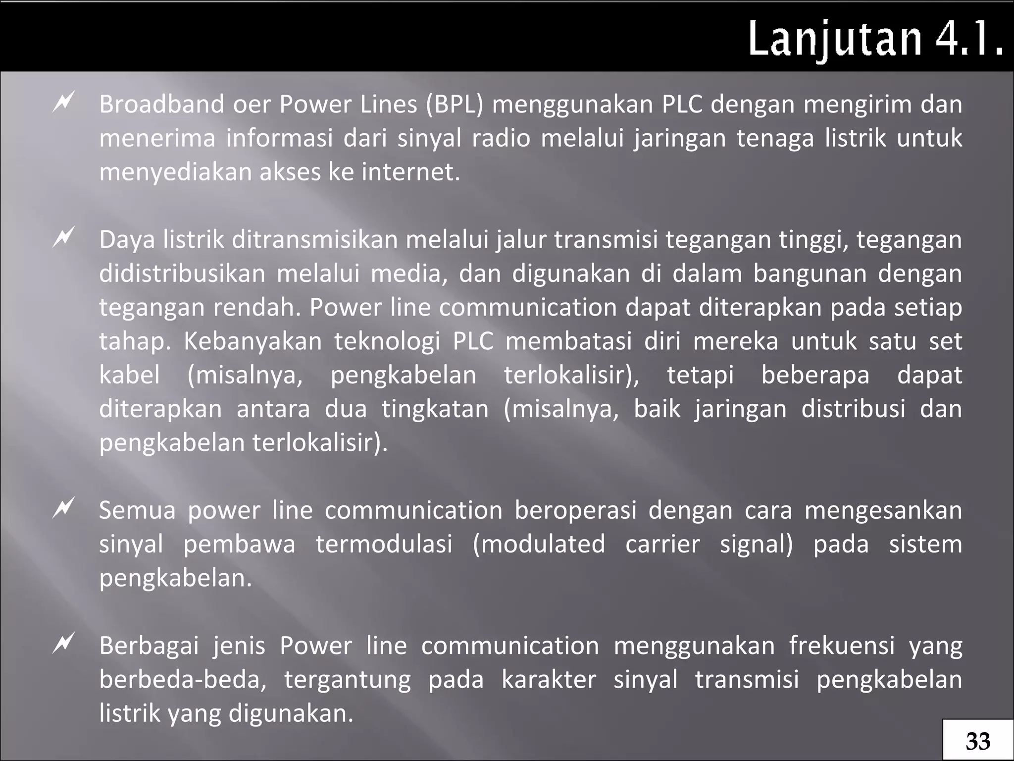  Broadband oer Power Lines (BPL) menggunakan PLC dengan mengirim dan
menerima informasi dari sinyal radio melalui jaringan tenaga listrik untuk
menyediakan akses ke internet.
 Daya listrik ditransmisikan melalui jalur transmisi tegangan tinggi, tegangan
didistribusikan melalui media, dan digunakan di dalam bangunan dengan
tegangan rendah. Power line communication dapat diterapkan pada setiap
tahap. Kebanyakan teknologi PLC membatasi diri mereka untuk satu set
kabel (misalnya, pengkabelan terlokalisir), tetapi beberapa dapat
diterapkan antara dua tingkatan (misalnya, baik jaringan distribusi dan
pengkabelan terlokalisir).
 Semua power line communication beroperasi dengan cara mengesankan
sinyal pembawa termodulasi (modulated carrier signal) pada sistem
pengkabelan.
 Berbagai jenis Power line communication menggunakan frekuensi yang
berbeda-beda, tergantung pada karakter sinyal transmisi pengkabelan
listrik yang digunakan.
33
 