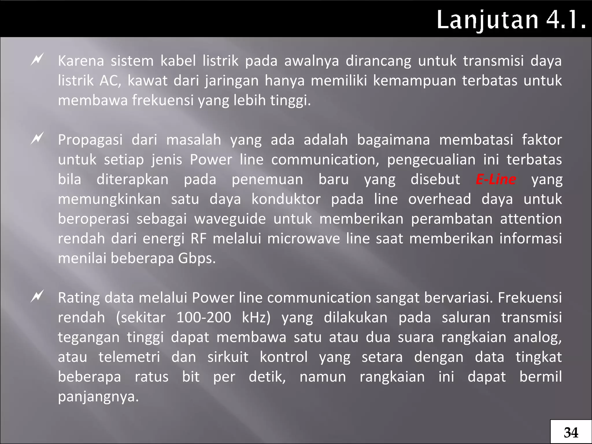  Karena sistem kabel listrik pada awalnya dirancang untuk transmisi daya
listrik AC, kawat dari jaringan hanya memiliki kemampuan terbatas untuk
membawa frekuensi yang lebih tinggi.
 Propagasi dari masalah yang ada adalah bagaimana membatasi faktor
untuk setiap jenis Power line communication, pengecualian ini terbatas
bila diterapkan pada penemuan baru yang disebut E-Line yang
memungkinkan satu daya konduktor pada line overhead daya untuk
beroperasi sebagai waveguide untuk memberikan perambatan attention
rendah dari energi RF melalui microwave line saat memberikan informasi
menilai beberapa Gbps.
 Rating data melalui Power line communication sangat bervariasi. Frekuensi
rendah (sekitar 100-200 kHz) yang dilakukan pada saluran transmisi
tegangan tinggi dapat membawa satu atau dua suara rangkaian analog,
atau telemetri dan sirkuit kontrol yang setara dengan data tingkat
beberapa ratus bit per detik, namun rangkaian ini dapat bermil
panjangnya.
34
 