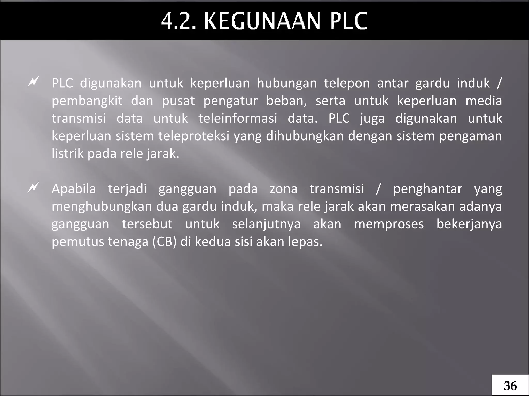  PLC digunakan untuk keperluan hubungan telepon antar gardu induk /
pembangkit dan pusat pengatur beban, serta untuk keperluan media
transmisi data untuk teleinformasi data. PLC juga digunakan untuk
keperluan sistem teleproteksi yang dihubungkan dengan sistem pengaman
listrik pada rele jarak.
 Apabila terjadi gangguan pada zona transmisi / penghantar yang
menghubungkan dua gardu induk, maka rele jarak akan merasakan adanya
gangguan tersebut untuk selanjutnya akan memproses bekerjanya
pemutus tenaga (CB) di kedua sisi akan lepas.
36
 