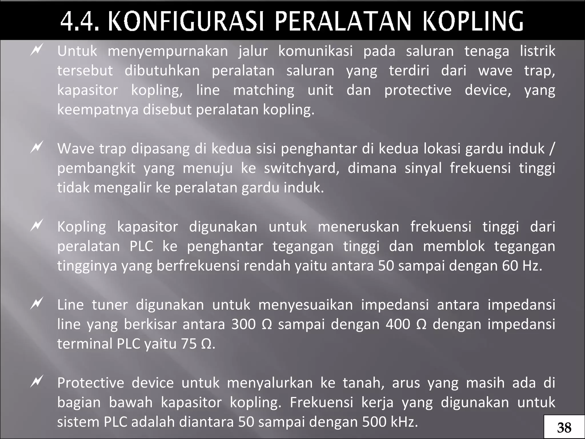  Untuk menyempurnakan jalur komunikasi pada saluran tenaga listrik
tersebut dibutuhkan peralatan saluran yang terdiri dari wave trap,
kapasitor kopling, line matching unit dan protective device, yang
keempatnya disebut peralatan kopling.
 Wave trap dipasang di kedua sisi penghantar di kedua lokasi gardu induk /
pembangkit yang menuju ke switchyard, dimana sinyal frekuensi tinggi
tidak mengalir ke peralatan gardu induk.
 Kopling kapasitor digunakan untuk meneruskan frekuensi tinggi dari
peralatan PLC ke penghantar tegangan tinggi dan memblok tegangan
tingginya yang berfrekuensi rendah yaitu antara 50 sampai dengan 60 Hz.
 Line tuner digunakan untuk menyesuaikan impedansi antara impedansi
line yang berkisar antara 300 Ω sampai dengan 400 Ω dengan impedansi
terminal PLC yaitu 75 Ω.
 Protective device untuk menyalurkan ke tanah, arus yang masih ada di
bagian bawah kapasitor kopling. Frekuensi kerja yang digunakan untuk
sistem PLC adalah diantara 50 sampai dengan 500 kHz. 38
 