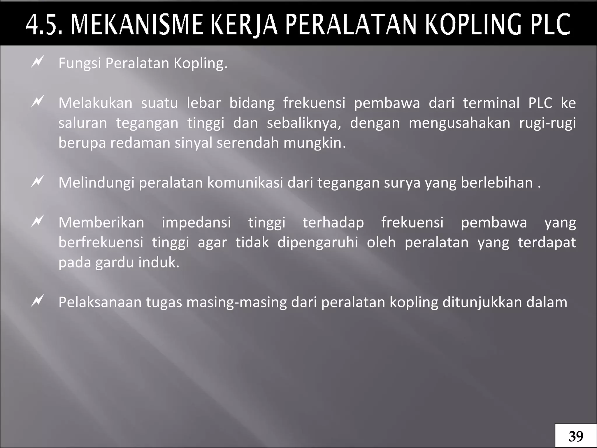 20
 Fungsi Peralatan Kopling.
 Melakukan suatu lebar bidang frekuensi pembawa dari terminal PLC ke
saluran tegangan tinggi dan sebaliknya, dengan mengusahakan rugi-rugi
berupa redaman sinyal serendah mungkin.
 Melindungi peralatan komunikasi dari tegangan surya yang berlebihan .
 Memberikan impedansi tinggi terhadap frekuensi pembawa yang
berfrekuensi tinggi agar tidak dipengaruhi oleh peralatan yang terdapat
pada gardu induk.
 Pelaksanaan tugas masing-masing dari peralatan kopling ditunjukkan dalam
39
 