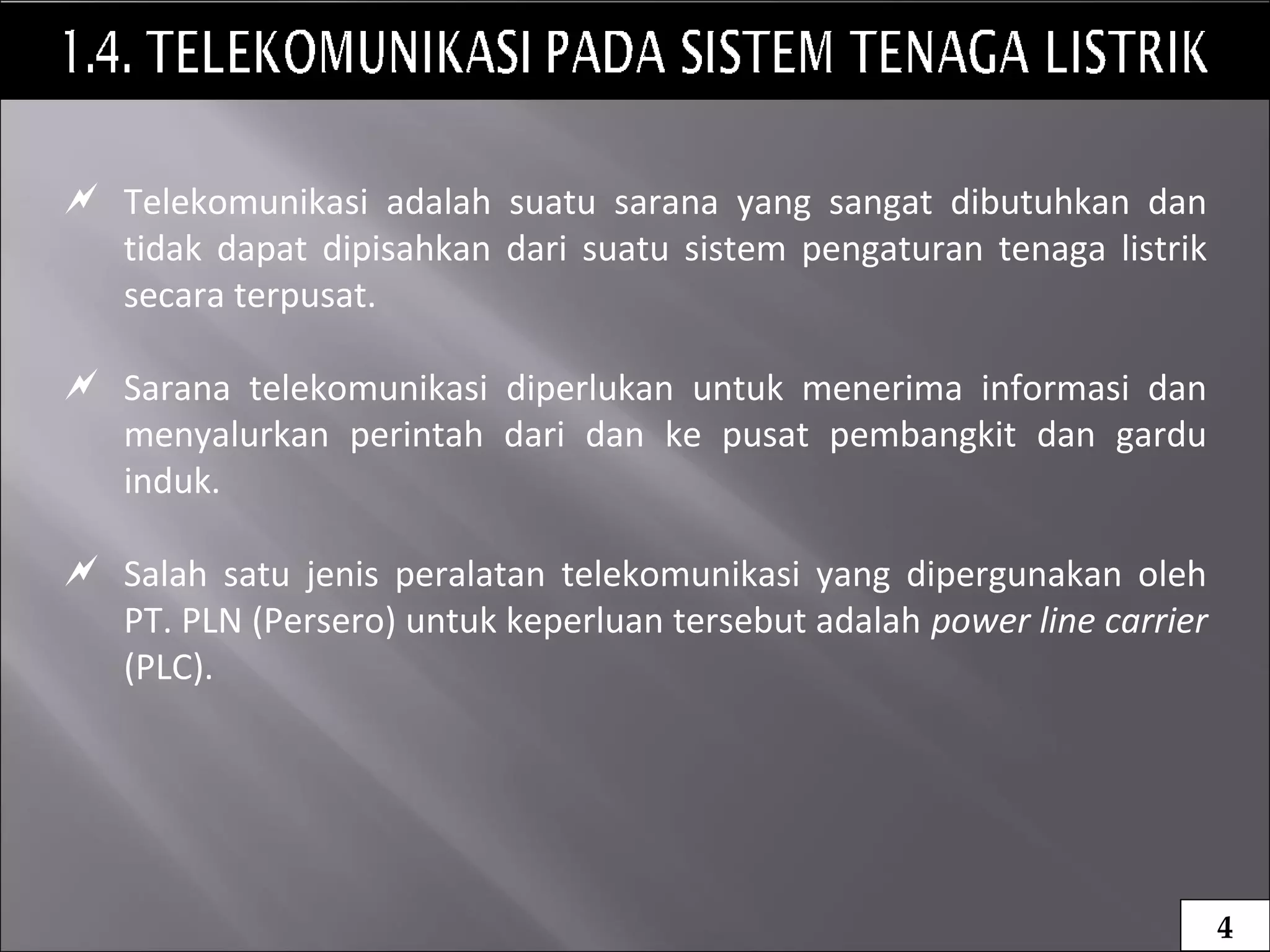  Telekomunikasi adalah suatu sarana yang sangat dibutuhkan dan
tidak dapat dipisahkan dari suatu sistem pengaturan tenaga listrik
secara terpusat.
 Sarana telekomunikasi diperlukan untuk menerima informasi dan
menyalurkan perintah dari dan ke pusat pembangkit dan gardu
induk.
 Salah satu jenis peralatan telekomunikasi yang dipergunakan oleh
PT. PLN (Persero) untuk keperluan tersebut adalah power line carrier
(PLC).
4
 