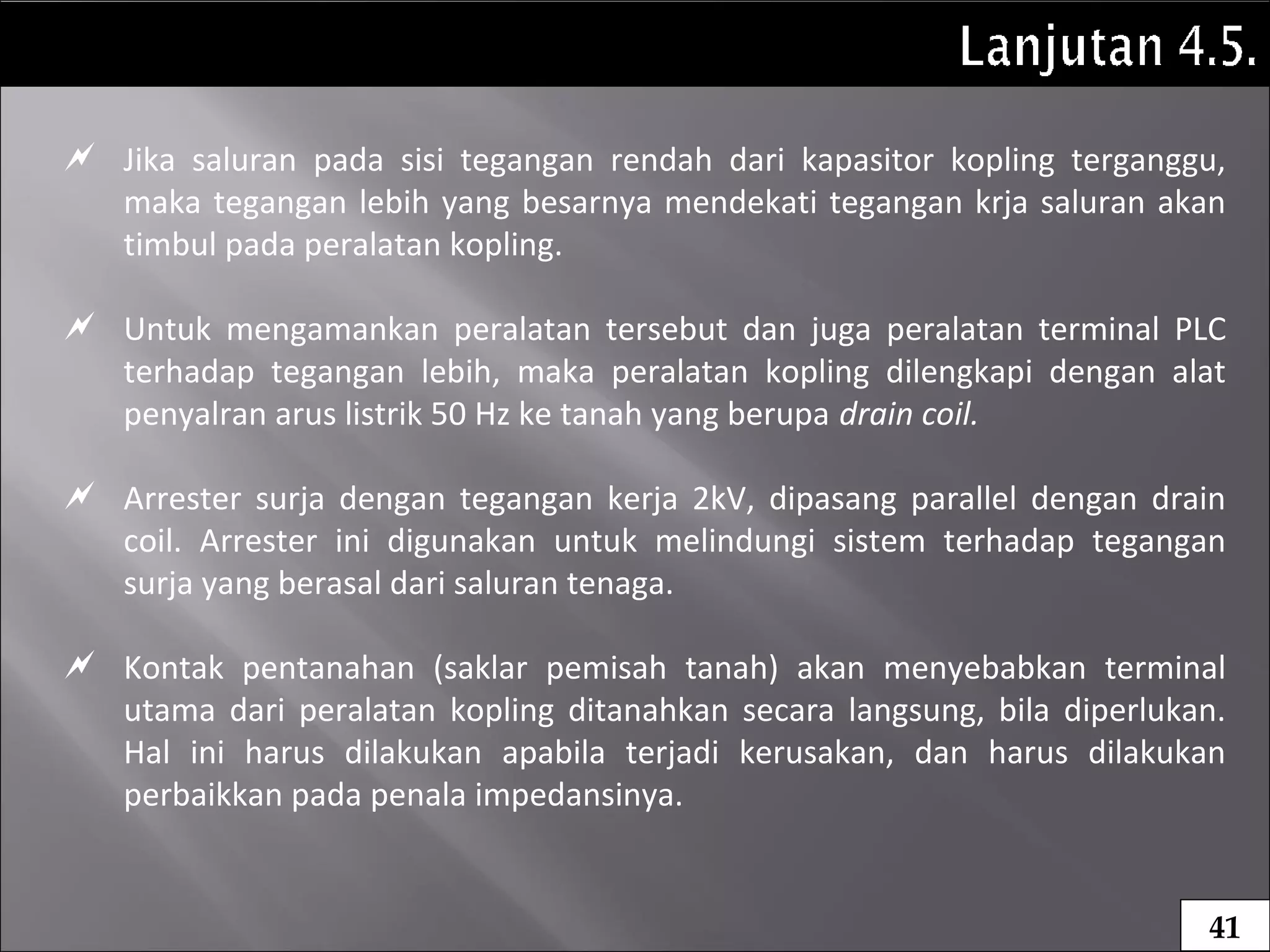  Jika saluran pada sisi tegangan rendah dari kapasitor kopling terganggu,
maka tegangan lebih yang besarnya mendekati tegangan krja saluran akan
timbul pada peralatan kopling.
 Untuk mengamankan peralatan tersebut dan juga peralatan terminal PLC
terhadap tegangan lebih, maka peralatan kopling dilengkapi dengan alat
penyalran arus listrik 50 Hz ke tanah yang berupa drain coil.
 Arrester surja dengan tegangan kerja 2kV, dipasang parallel dengan drain
coil. Arrester ini digunakan untuk melindungi sistem terhadap tegangan
surja yang berasal dari saluran tenaga.
 Kontak pentanahan (saklar pemisah tanah) akan menyebabkan terminal
utama dari peralatan kopling ditanahkan secara langsung, bila diperlukan.
Hal ini harus dilakukan apabila terjadi kerusakan, dan harus dilakukan
perbaikkan pada penala impedansinya.
41
 