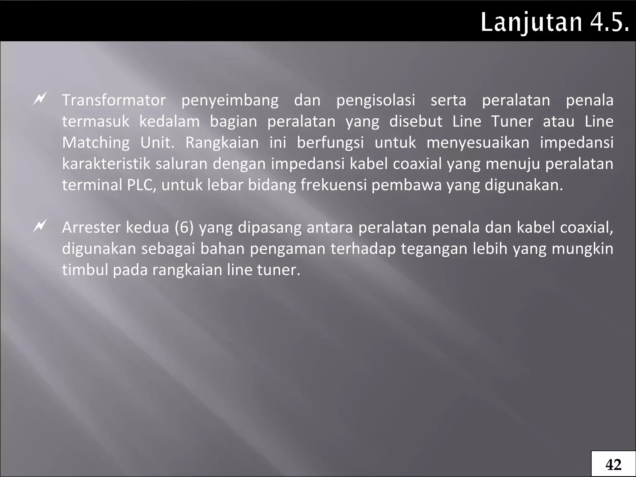  Transformator penyeimbang dan pengisolasi serta peralatan penala
termasuk kedalam bagian peralatan yang disebut Line Tuner atau Line
Matching Unit. Rangkaian ini berfungsi untuk menyesuaikan impedansi
karakteristik saluran dengan impedansi kabel coaxial yang menuju peralatan
terminal PLC, untuk lebar bidang frekuensi pembawa yang digunakan.
 Arrester kedua (6) yang dipasang antara peralatan penala dan kabel coaxial,
digunakan sebagai bahan pengaman terhadap tegangan lebih yang mungkin
timbul pada rangkaian line tuner.
42
 