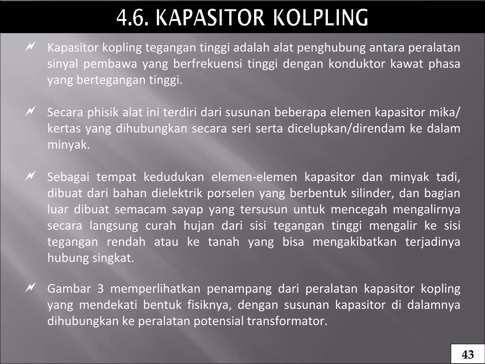  Kapasitor kopling tegangan tinggi adalah alat penghubung antara peralatan
sinyal pembawa yang berfrekuensi tinggi dengan konduktor kawat phasa
yang bertegangan tinggi.
 Secara phisik alat ini terdiri dari susunan beberapa elemen kapasitor mika/
kertas yang dihubungkan secara seri serta dicelupkan/direndam ke dalam
minyak.
 Sebagai tempat kedudukan elemen-elemen kapasitor dan minyak tadi,
dibuat dari bahan dielektrik porselen yang berbentuk silinder, dan bagian
luar dibuat semacam sayap yang tersusun untuk mencegah mengalirnya
secara langsung curah hujan dari sisi tegangan tinggi mengalir ke sisi
tegangan rendah atau ke tanah yang bisa mengakibatkan terjadinya
hubung singkat.
 Gambar 3 memperlihatkan penampang dari peralatan kapasitor kopling
yang mendekati bentuk fisiknya, dengan susunan kapasitor di dalamnya
dihubungkan ke peralatan potensial transformator.
43
 