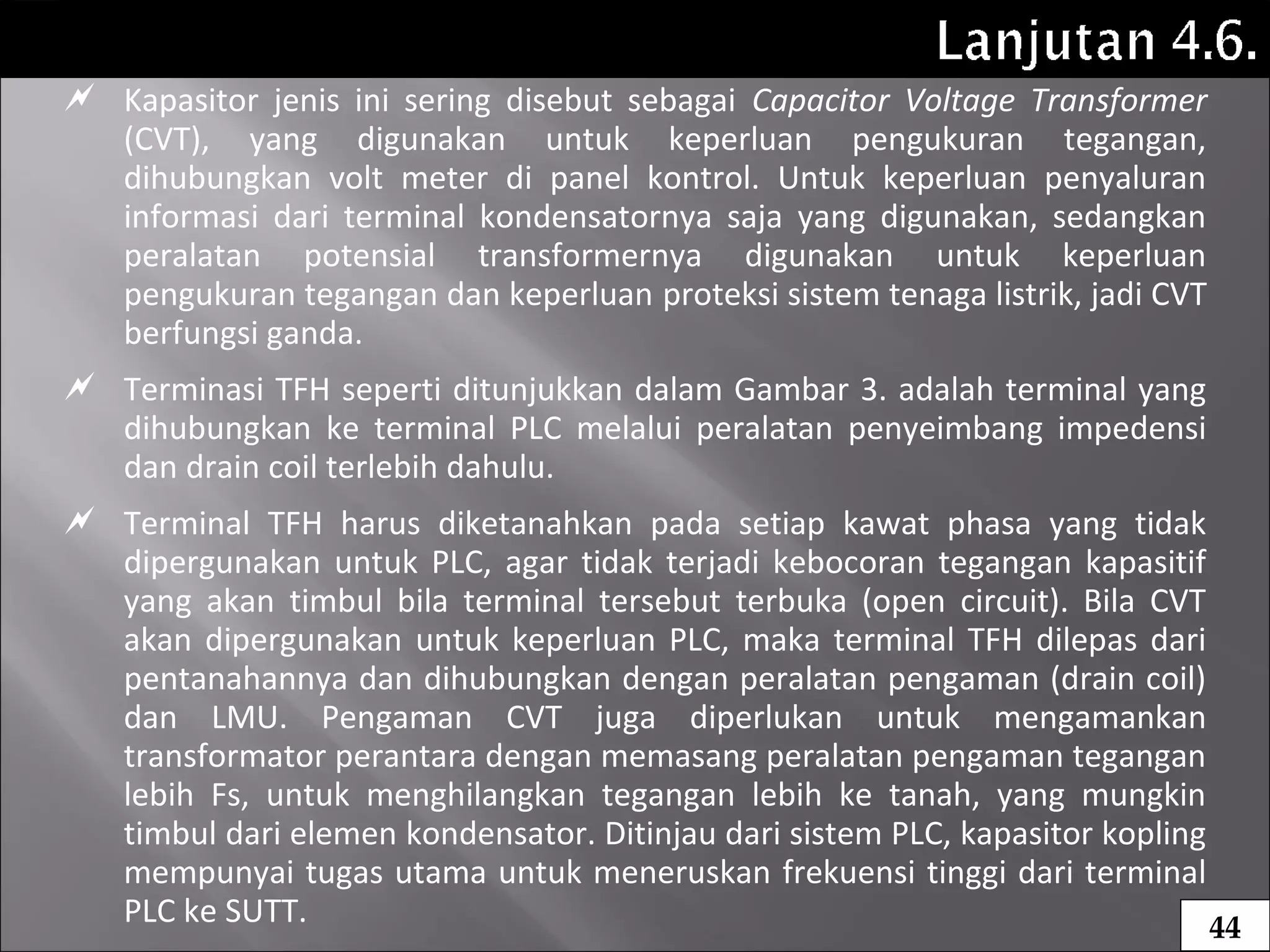  Kapasitor jenis ini sering disebut sebagai Capacitor Voltage Transformer
(CVT), yang digunakan untuk keperluan pengukuran tegangan,
dihubungkan volt meter di panel kontrol. Untuk keperluan penyaluran
informasi dari terminal kondensatornya saja yang digunakan, sedangkan
peralatan potensial transformernya digunakan untuk keperluan
pengukuran tegangan dan keperluan proteksi sistem tenaga listrik, jadi CVT
berfungsi ganda.
 Terminasi TFH seperti ditunjukkan dalam Gambar 3. adalah terminal yang
dihubungkan ke terminal PLC melalui peralatan penyeimbang impedensi
dan drain coil terlebih dahulu.
 Terminal TFH harus diketanahkan pada setiap kawat phasa yang tidak
dipergunakan untuk PLC, agar tidak terjadi kebocoran tegangan kapasitif
yang akan timbul bila terminal tersebut terbuka (open circuit). Bila CVT
akan dipergunakan untuk keperluan PLC, maka terminal TFH dilepas dari
pentanahannya dan dihubungkan dengan peralatan pengaman (drain coil)
dan LMU. Pengaman CVT juga diperlukan untuk mengamankan
transformator perantara dengan memasang peralatan pengaman tegangan
lebih Fs, untuk menghilangkan tegangan lebih ke tanah, yang mungkin
timbul dari elemen kondensator. Ditinjau dari sistem PLC, kapasitor kopling
mempunyai tugas utama untuk meneruskan frekuensi tinggi dari terminal
PLC ke SUTT. 44
 
