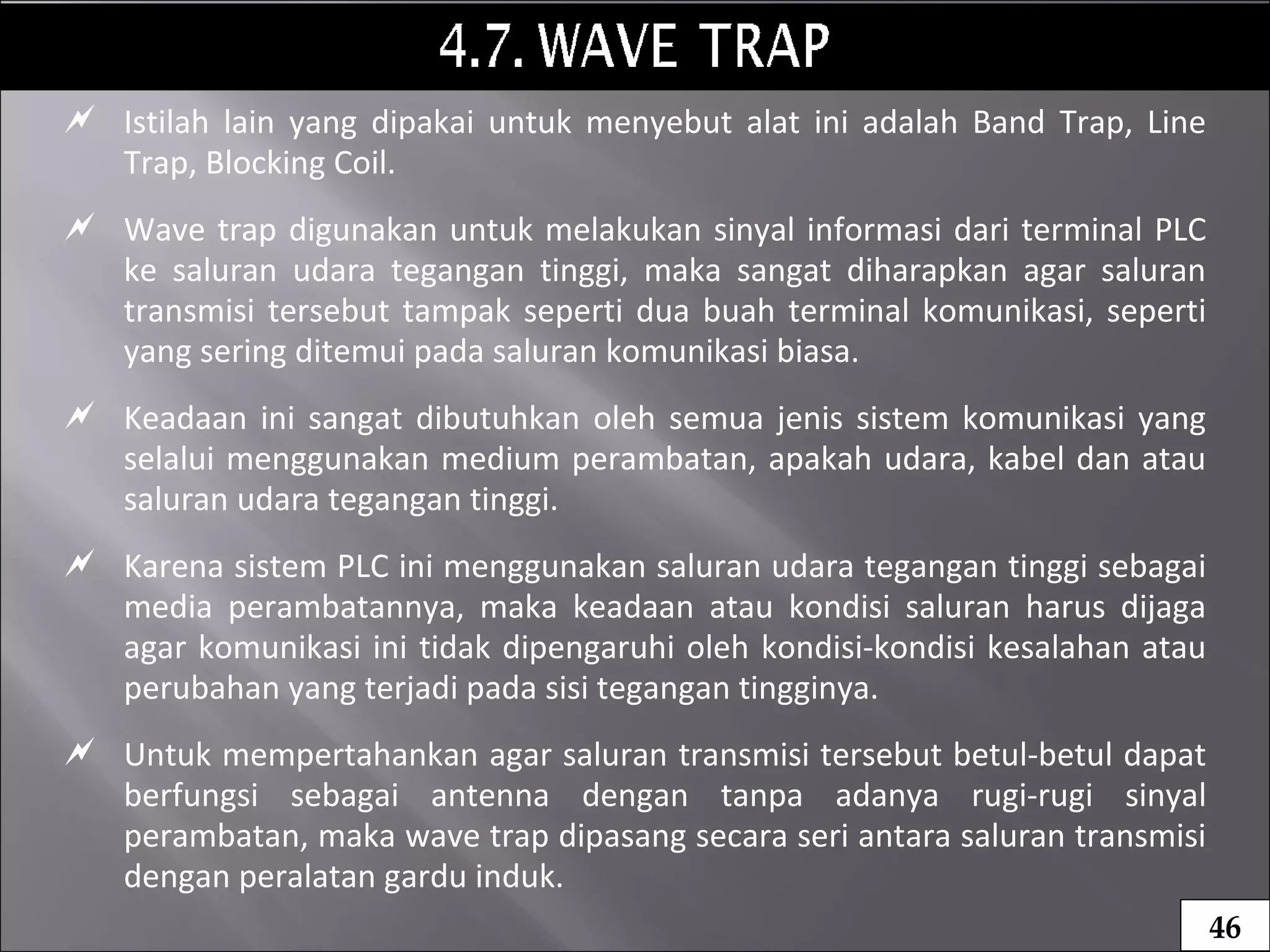  Istilah lain yang dipakai untuk menyebut alat ini adalah Band Trap, Line
Trap, Blocking Coil.
 Wave trap digunakan untuk melakukan sinyal informasi dari terminal PLC
ke saluran udara tegangan tinggi, maka sangat diharapkan agar saluran
transmisi tersebut tampak seperti dua buah terminal komunikasi, seperti
yang sering ditemui pada saluran komunikasi biasa.
 Keadaan ini sangat dibutuhkan oleh semua jenis sistem komunikasi yang
selalui menggunakan medium perambatan, apakah udara, kabel dan atau
saluran udara tegangan tinggi.
 Karena sistem PLC ini menggunakan saluran udara tegangan tinggi sebagai
media perambatannya, maka keadaan atau kondisi saluran harus dijaga
agar komunikasi ini tidak dipengaruhi oleh kondisi-kondisi kesalahan atau
perubahan yang terjadi pada sisi tegangan tingginya.
 Untuk mempertahankan agar saluran transmisi tersebut betul-betul dapat
berfungsi sebagai antenna dengan tanpa adanya rugi-rugi sinyal
perambatan, maka wave trap dipasang secara seri antara saluran transmisi
dengan peralatan gardu induk.
46
 