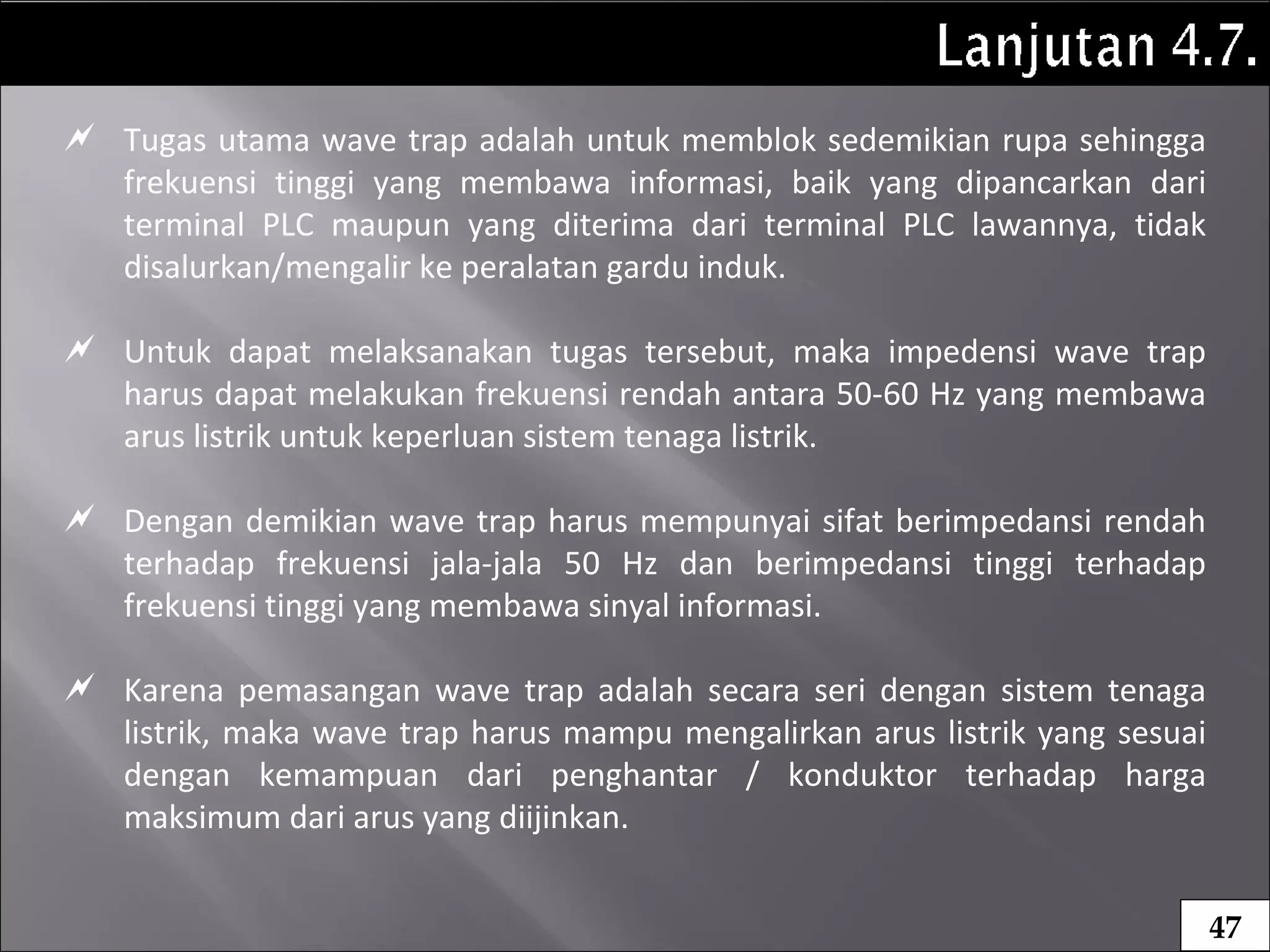  Tugas utama wave trap adalah untuk memblok sedemikian rupa sehingga
frekuensi tinggi yang membawa informasi, baik yang dipancarkan dari
terminal PLC maupun yang diterima dari terminal PLC lawannya, tidak
disalurkan/mengalir ke peralatan gardu induk.
 Untuk dapat melaksanakan tugas tersebut, maka impedensi wave trap
harus dapat melakukan frekuensi rendah antara 50-60 Hz yang membawa
arus listrik untuk keperluan sistem tenaga listrik.
 Dengan demikian wave trap harus mempunyai sifat berimpedansi rendah
terhadap frekuensi jala-jala 50 Hz dan berimpedansi tinggi terhadap
frekuensi tinggi yang membawa sinyal informasi.
 Karena pemasangan wave trap adalah secara seri dengan sistem tenaga
listrik, maka wave trap harus mampu mengalirkan arus listrik yang sesuai
dengan kemampuan dari penghantar / konduktor terhadap harga
maksimum dari arus yang diijinkan.
47
 