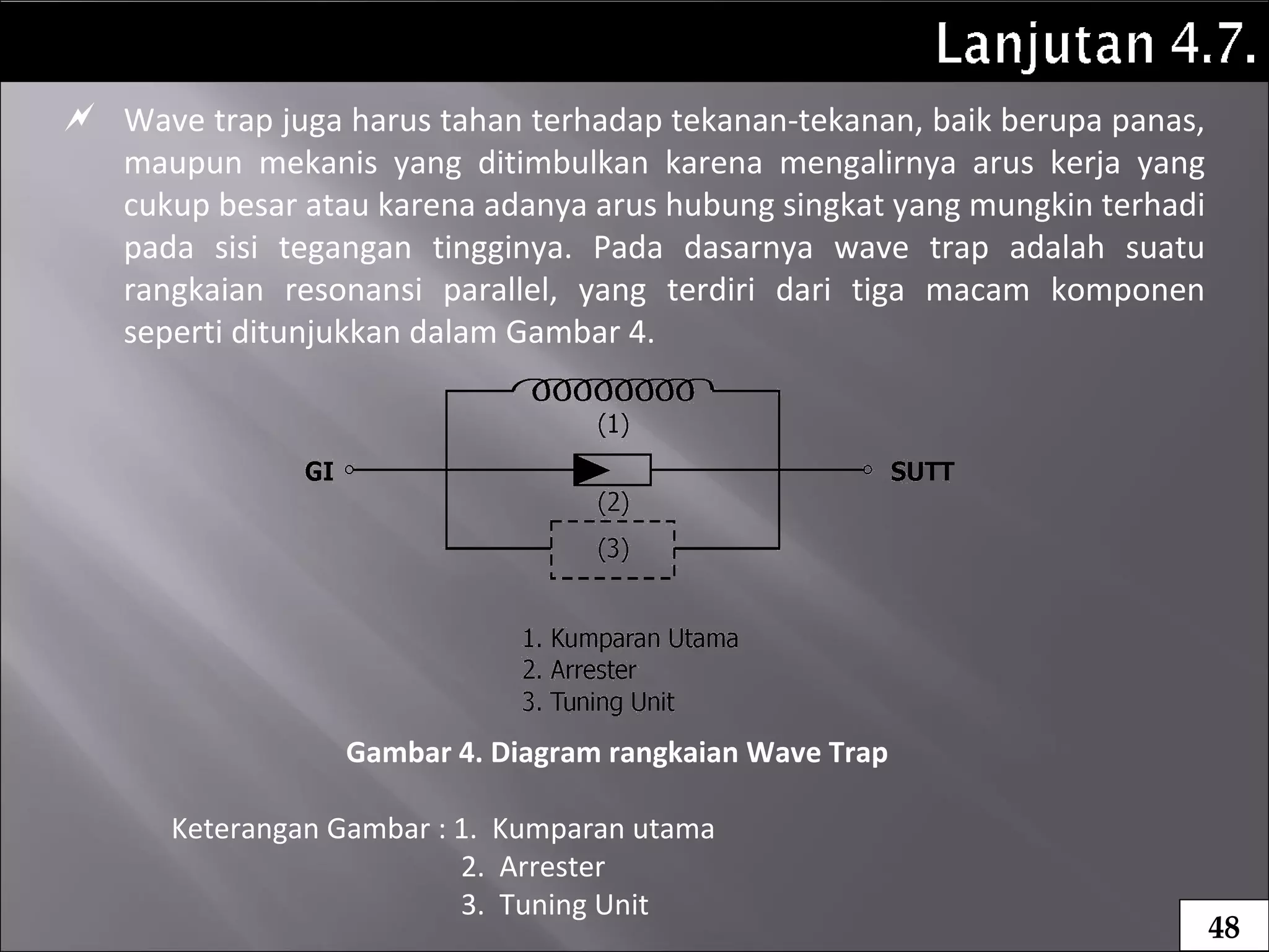  Wave trap juga harus tahan terhadap tekanan-tekanan, baik berupa panas,
maupun mekanis yang ditimbulkan karena mengalirnya arus kerja yang
cukup besar atau karena adanya arus hubung singkat yang mungkin terhadi
pada sisi tegangan tingginya. Pada dasarnya wave trap adalah suatu
rangkaian resonansi parallel, yang terdiri dari tiga macam komponen
seperti ditunjukkan dalam Gambar 4.
Gambar 4. Diagram rangkaian Wave Trap
Keterangan Gambar : 1. Kumparan utama
2. Arrester
3. Tuning Unit
48
 