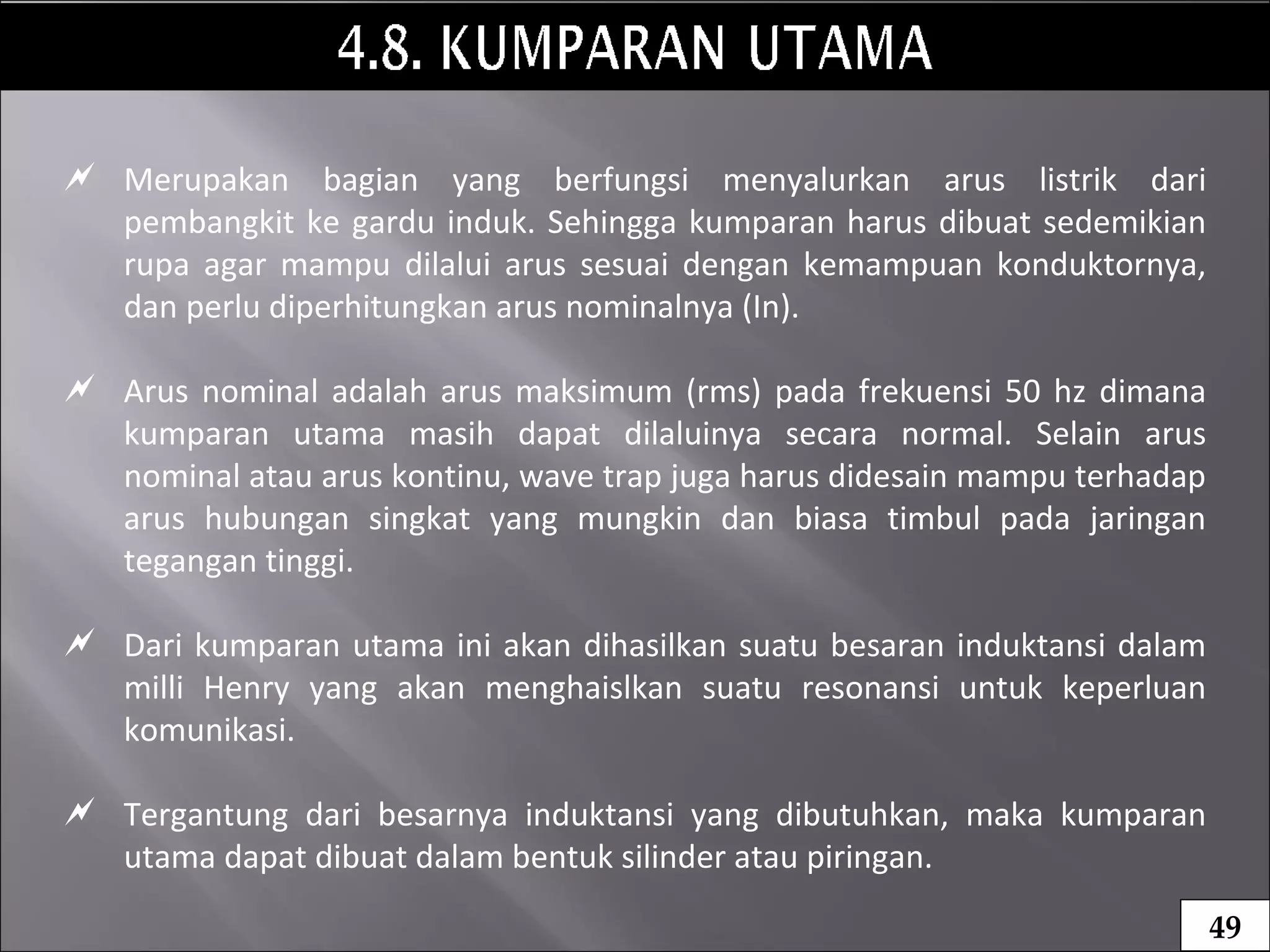  Merupakan bagian yang berfungsi menyalurkan arus listrik dari
pembangkit ke gardu induk. Sehingga kumparan harus dibuat sedemikian
rupa agar mampu dilalui arus sesuai dengan kemampuan konduktornya,
dan perlu diperhitungkan arus nominalnya (In).
 Arus nominal adalah arus maksimum (rms) pada frekuensi 50 hz dimana
kumparan utama masih dapat dilaluinya secara normal. Selain arus
nominal atau arus kontinu, wave trap juga harus didesain mampu terhadap
arus hubungan singkat yang mungkin dan biasa timbul pada jaringan
tegangan tinggi.
 Dari kumparan utama ini akan dihasilkan suatu besaran induktansi dalam
milli Henry yang akan menghaislkan suatu resonansi untuk keperluan
komunikasi.
 Tergantung dari besarnya induktansi yang dibutuhkan, maka kumparan
utama dapat dibuat dalam bentuk silinder atau piringan.
49
 