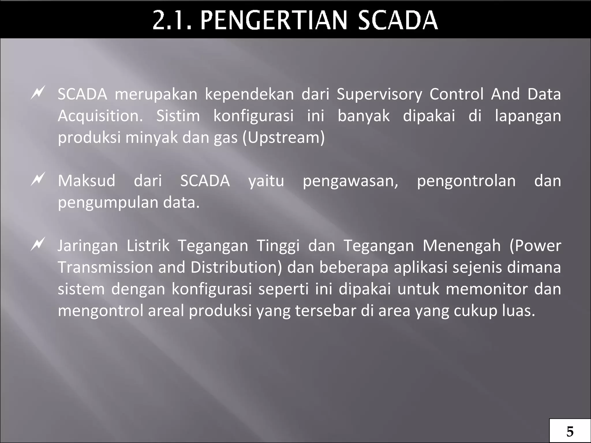  SCADA merupakan kependekan dari Supervisory Control And Data
Acquisition. Sistim konfigurasi ini banyak dipakai di lapangan
produksi minyak dan gas (Upstream)
 Maksud dari SCADA yaitu pengawasan, pengontrolan dan
pengumpulan data.
 Jaringan Listrik Tegangan Tinggi dan Tegangan Menengah (Power
Transmission and Distribution) dan beberapa aplikasi sejenis dimana
sistem dengan konfigurasi seperti ini dipakai untuk memonitor dan
mengontrol areal produksi yang tersebar di area yang cukup luas.
5
 