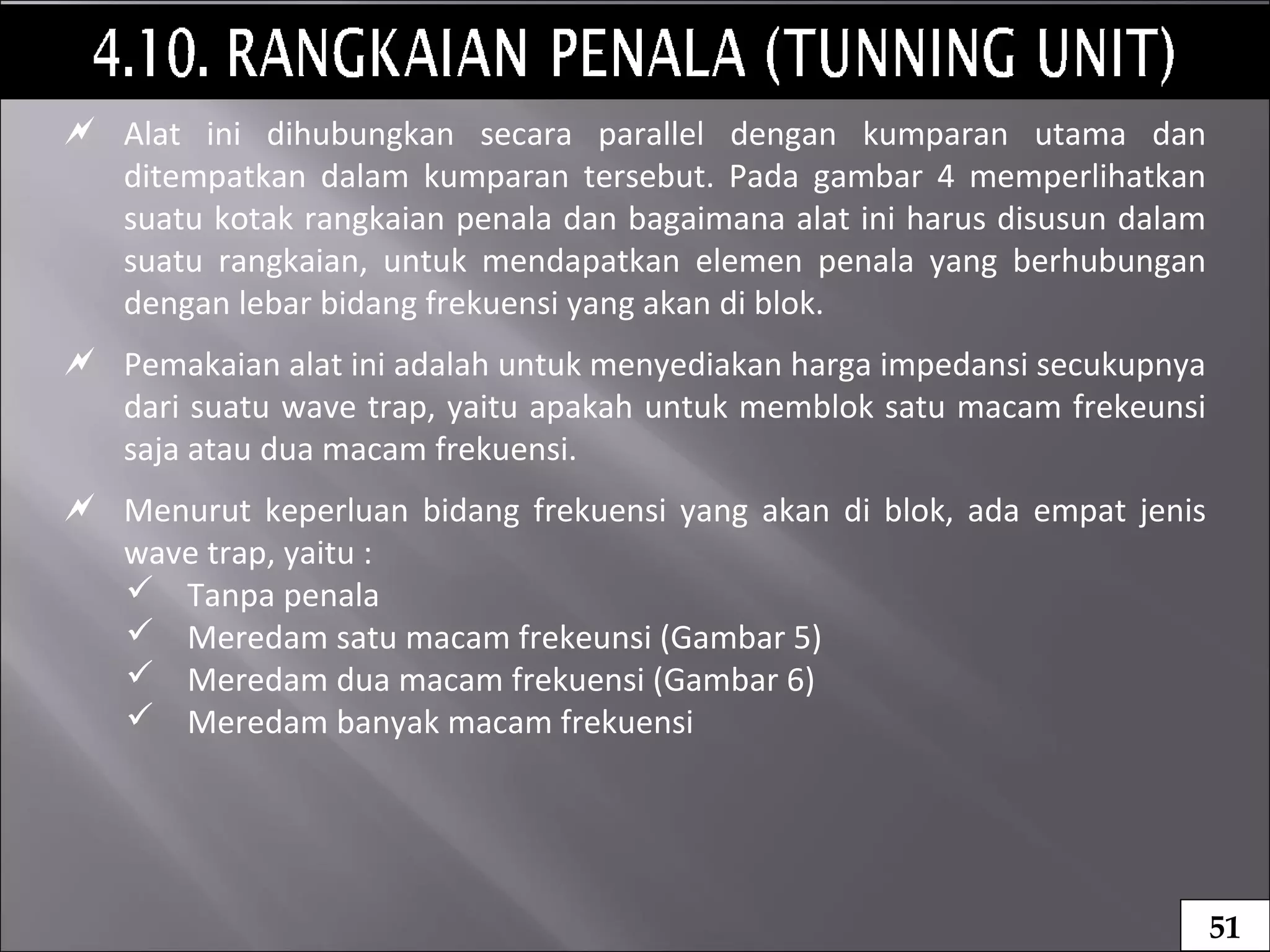  Alat ini dihubungkan secara parallel dengan kumparan utama dan
ditempatkan dalam kumparan tersebut. Pada gambar 4 memperlihatkan
suatu kotak rangkaian penala dan bagaimana alat ini harus disusun dalam
suatu rangkaian, untuk mendapatkan elemen penala yang berhubungan
dengan lebar bidang frekuensi yang akan di blok.
 Pemakaian alat ini adalah untuk menyediakan harga impedansi secukupnya
dari suatu wave trap, yaitu apakah untuk memblok satu macam frekeunsi
saja atau dua macam frekuensi.
 Menurut keperluan bidang frekuensi yang akan di blok, ada empat jenis
wave trap, yaitu :
 Tanpa penala
 Meredam satu macam frekeunsi (Gambar 5)
 Meredam dua macam frekuensi (Gambar 6)
 Meredam banyak macam frekuensi
51
 