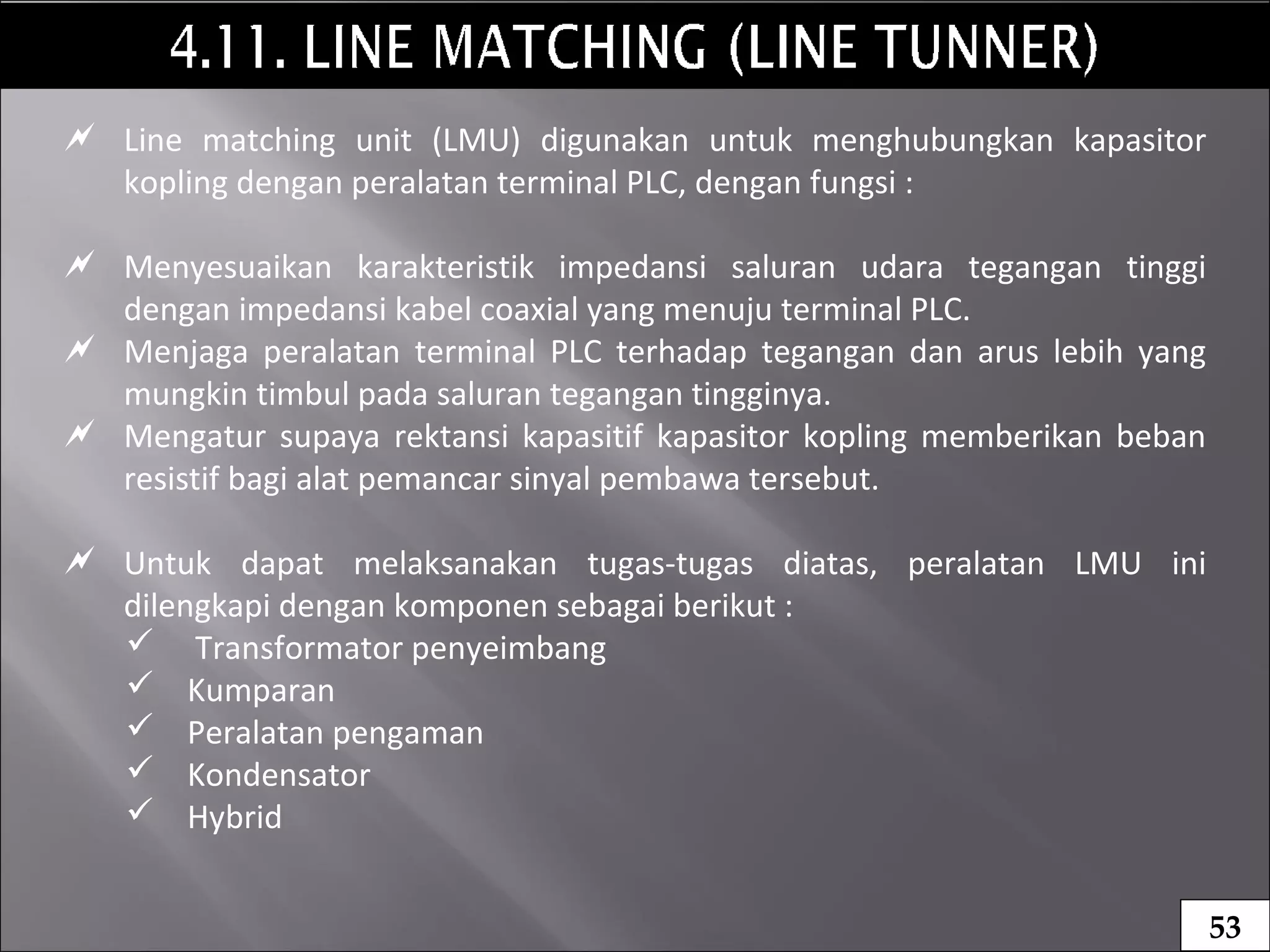  Line matching unit (LMU) digunakan untuk menghubungkan kapasitor
kopling dengan peralatan terminal PLC, dengan fungsi :
 Menyesuaikan karakteristik impedansi saluran udara tegangan tinggi
dengan impedansi kabel coaxial yang menuju terminal PLC.
 Menjaga peralatan terminal PLC terhadap tegangan dan arus lebih yang
mungkin timbul pada saluran tegangan tingginya.
 Mengatur supaya rektansi kapasitif kapasitor kopling memberikan beban
resistif bagi alat pemancar sinyal pembawa tersebut.
 Untuk dapat melaksanakan tugas-tugas diatas, peralatan LMU ini
dilengkapi dengan komponen sebagai berikut :
 Transformator penyeimbang
 Kumparan
 Peralatan pengaman
 Kondensator
 Hybrid
53
 