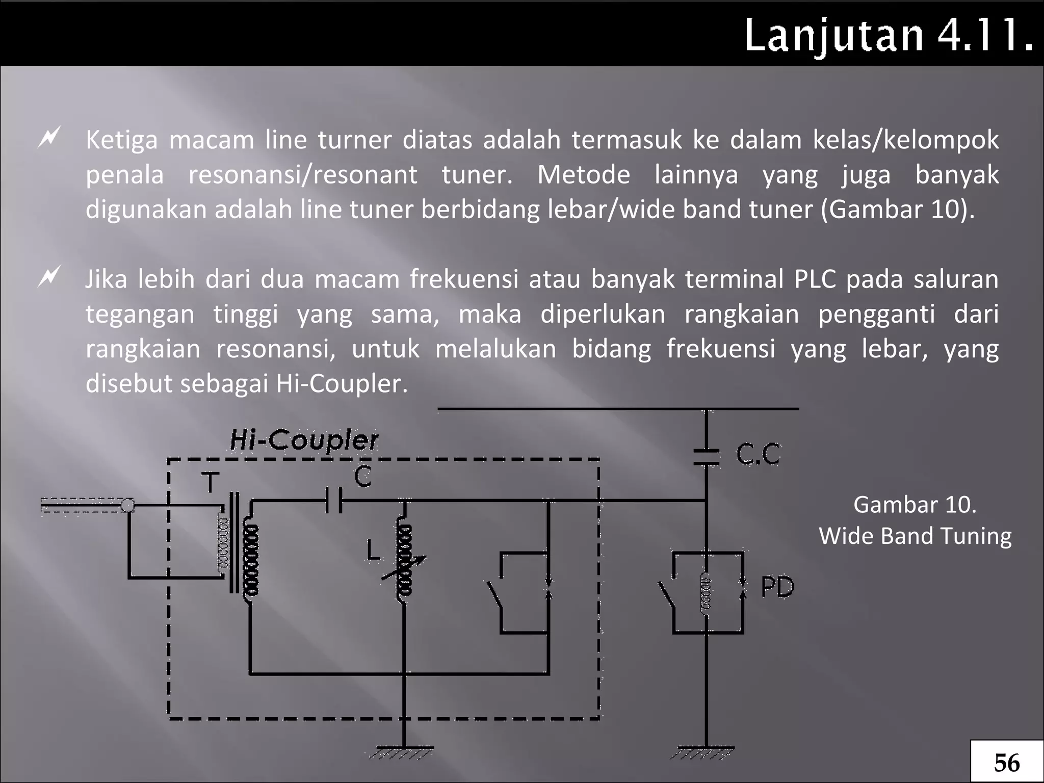  Ketiga macam line turner diatas adalah termasuk ke dalam kelas/kelompok
penala resonansi/resonant tuner. Metode lainnya yang juga banyak
digunakan adalah line tuner berbidang lebar/wide band tuner (Gambar 10).
 Jika lebih dari dua macam frekuensi atau banyak terminal PLC pada saluran
tegangan tinggi yang sama, maka diperlukan rangkaian pengganti dari
rangkaian resonansi, untuk melalukan bidang frekuensi yang lebar, yang
disebut sebagai Hi-Coupler.
56
Gambar 10.
Wide Band Tuning
 