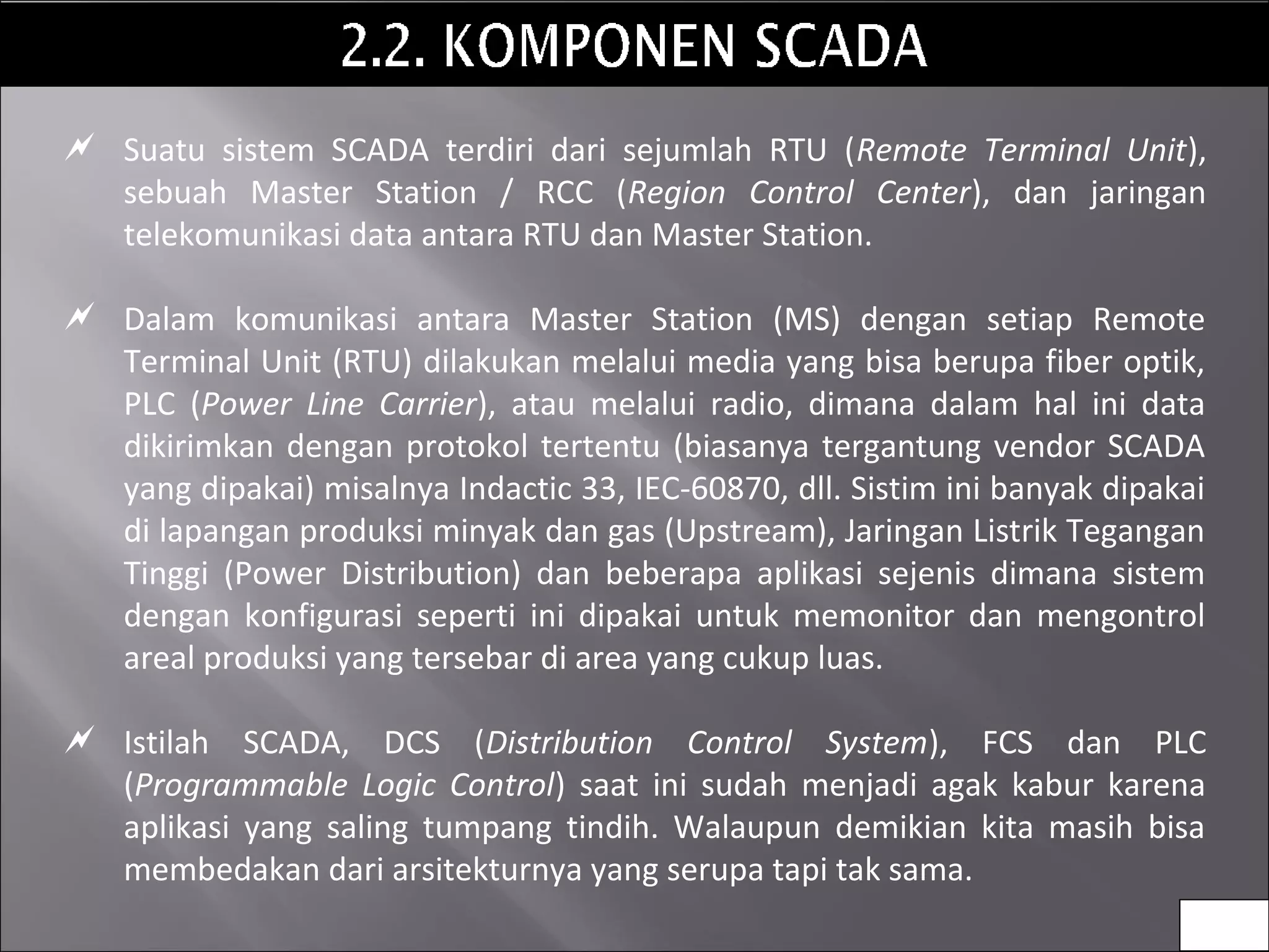  Suatu sistem SCADA terdiri dari sejumlah RTU (Remote Terminal Unit),
sebuah Master Station / RCC (Region Control Center), dan jaringan
telekomunikasi data antara RTU dan Master Station.
 Dalam komunikasi antara Master Station (MS) dengan setiap Remote
Terminal Unit (RTU) dilakukan melalui media yang bisa berupa fiber optik,
PLC (Power Line Carrier), atau melalui radio, dimana dalam hal ini data
dikirimkan dengan protokol tertentu (biasanya tergantung vendor SCADA
yang dipakai) misalnya Indactic 33, IEC-60870, dll. Sistim ini banyak dipakai
di lapangan produksi minyak dan gas (Upstream), Jaringan Listrik Tegangan
Tinggi (Power Distribution) dan beberapa aplikasi sejenis dimana sistem
dengan konfigurasi seperti ini dipakai untuk memonitor dan mengontrol
areal produksi yang tersebar di area yang cukup luas.
 Istilah SCADA, DCS (Distribution Control System), FCS dan PLC
(Programmable Logic Control) saat ini sudah menjadi agak kabur karena
aplikasi yang saling tumpang tindih. Walaupun demikian kita masih bisa
membedakan dari arsitekturnya yang serupa tapi tak sama.
6
 