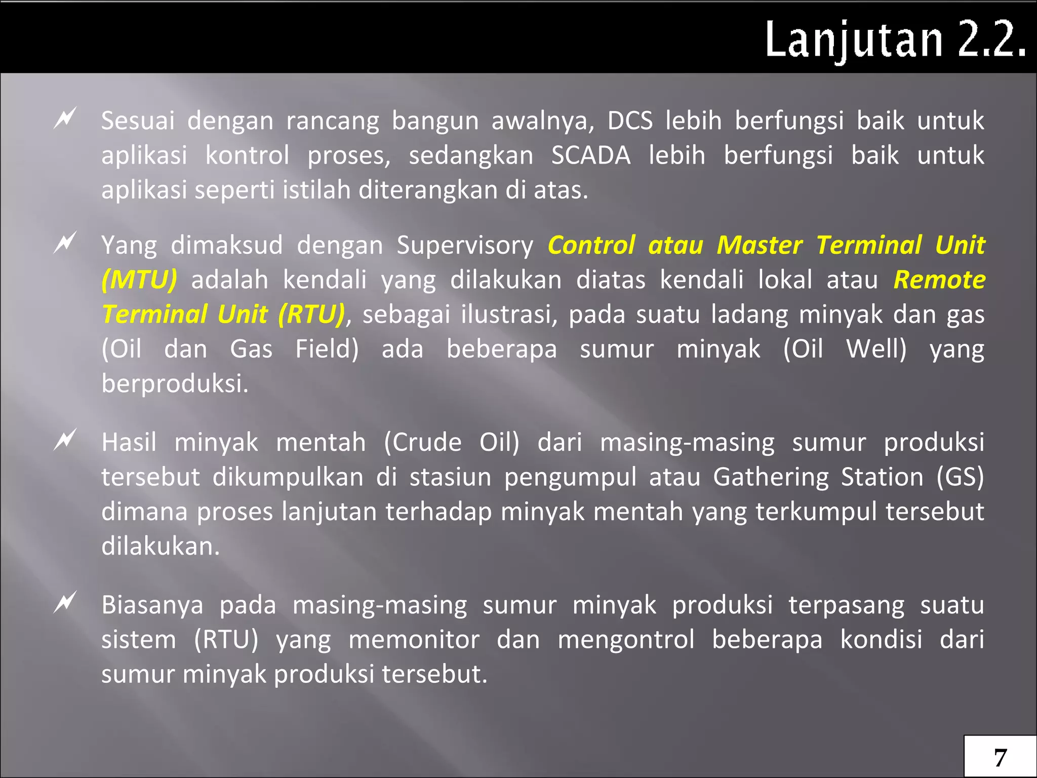  Sesuai dengan rancang bangun awalnya, DCS lebih berfungsi baik untuk
aplikasi kontrol proses, sedangkan SCADA lebih berfungsi baik untuk
aplikasi seperti istilah diterangkan di atas.
 Yang dimaksud dengan Supervisory Control atau Master Terminal Unit
(MTU) adalah kendali yang dilakukan diatas kendali lokal atau Remote
Terminal Unit (RTU), sebagai ilustrasi, pada suatu ladang minyak dan gas
(Oil dan Gas Field) ada beberapa sumur minyak (Oil Well) yang
berproduksi.
 Hasil minyak mentah (Crude Oil) dari masing-masing sumur produksi
tersebut dikumpulkan di stasiun pengumpul atau Gathering Station (GS)
dimana proses lanjutan terhadap minyak mentah yang terkumpul tersebut
dilakukan.
 Biasanya pada masing-masing sumur minyak produksi terpasang suatu
sistem (RTU) yang memonitor dan mengontrol beberapa kondisi dari
sumur minyak produksi tersebut.
7
 