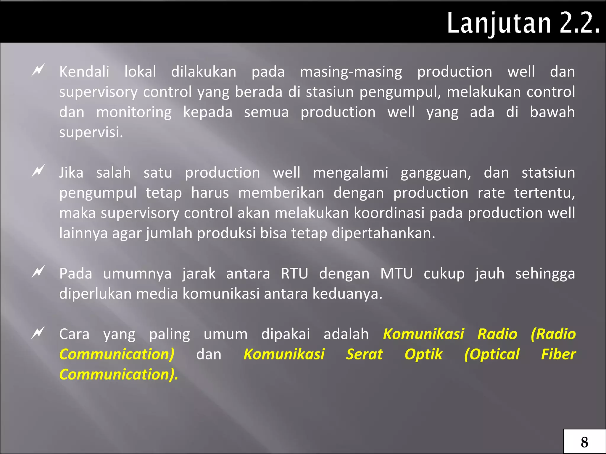  Kendali lokal dilakukan pada masing-masing production well dan
supervisory control yang berada di stasiun pengumpul, melakukan control
dan monitoring kepada semua production well yang ada di bawah
supervisi.
 Jika salah satu production well mengalami gangguan, dan statsiun
pengumpul tetap harus memberikan dengan production rate tertentu,
maka supervisory control akan melakukan koordinasi pada production well
lainnya agar jumlah produksi bisa tetap dipertahankan.
 Pada umumnya jarak antara RTU dengan MTU cukup jauh sehingga
diperlukan media komunikasi antara keduanya.
 Cara yang paling umum dipakai adalah Komunikasi Radio (Radio
Communication) dan Komunikasi Serat Optik (Optical Fiber
Communication).
8
 