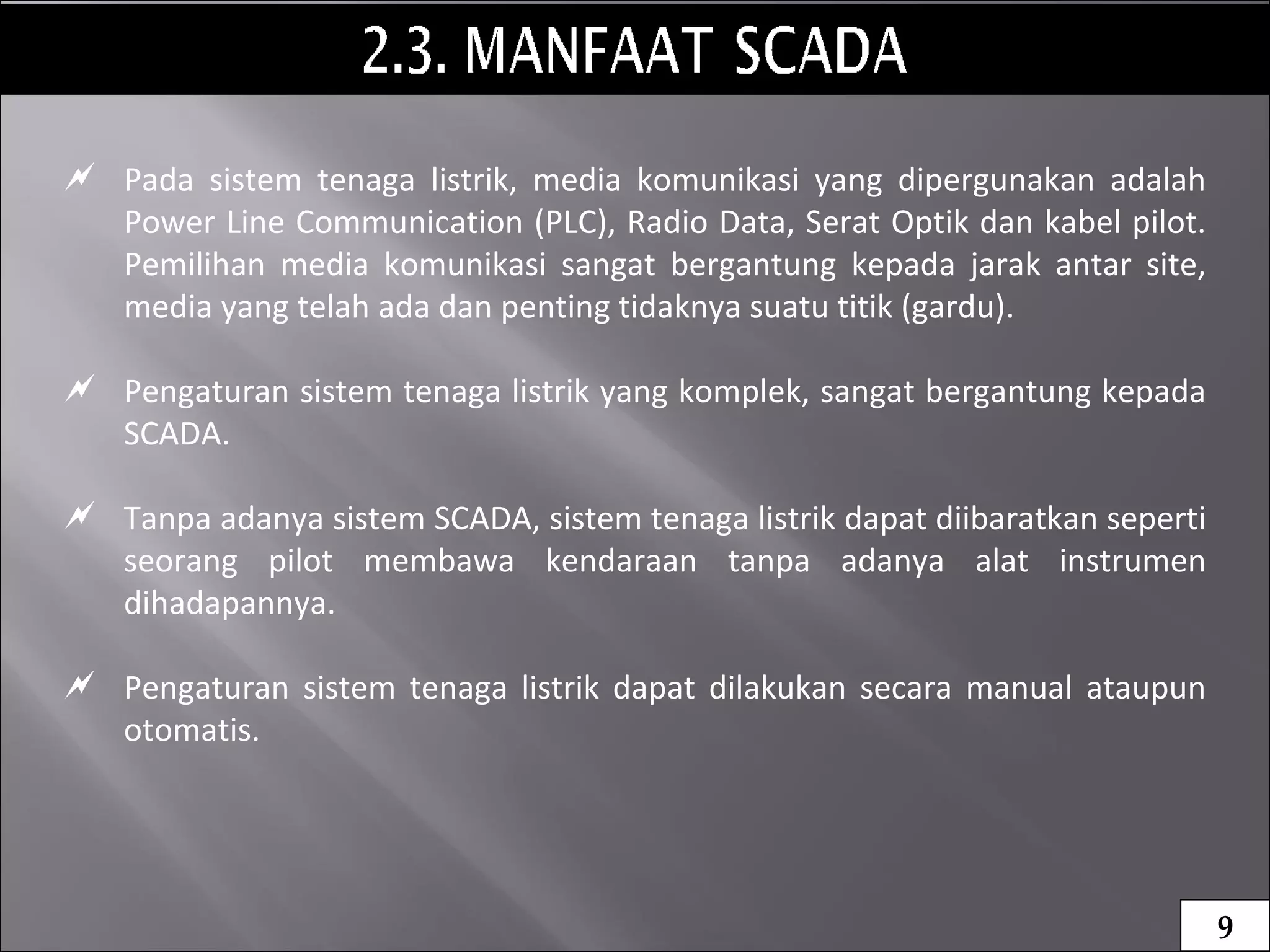  Pada sistem tenaga listrik, media komunikasi yang dipergunakan adalah
Power Line Communication (PLC), Radio Data, Serat Optik dan kabel pilot.
Pemilihan media komunikasi sangat bergantung kepada jarak antar site,
media yang telah ada dan penting tidaknya suatu titik (gardu).
 Pengaturan sistem tenaga listrik yang komplek, sangat bergantung kepada
SCADA.
 Tanpa adanya sistem SCADA, sistem tenaga listrik dapat diibaratkan seperti
seorang pilot membawa kendaraan tanpa adanya alat instrumen
dihadapannya.
 Pengaturan sistem tenaga listrik dapat dilakukan secara manual ataupun
otomatis.
9
 