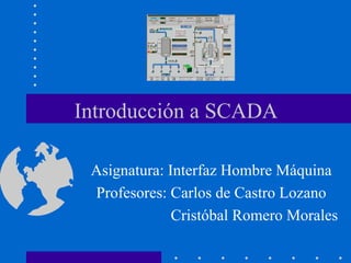 Introducción a SCADA
Asignatura: Interfaz Hombre Máquina
Profesores: Carlos de Castro Lozano
Cristóbal Romero Morales
 