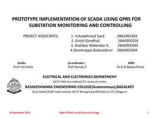 PROTOTYPE IMPLEMENTATION OF SCADA USING GPRS FOR
SUBSTATION MONITORING AND CONTROLLING
PROJECT ASSOCIATES: 1. Irshadahmed Syed 2BA10EE402
2. Girish Gondhali 2BA09EE018
3. Shahbaz Makandar A 2BA09EE043
4.Shankrappa.Badaradinni 2BA09EE044
Guide: Co-ordinator: HOD:
Prof V.D.Holla Prof Nanda.P Dr.G.B.Mukarthihal
ELECTRICAL AND ELECTRONICS DEPARTMENT
AICTE-NBA Accredited,VTU research center
BASAVESHWARA ENGINEERING COLLEGE(Autonomous),BAGALKOT
Govt Aided,TEQIP lead institute AICTE Recognized,Affiliated to VTU Belgaum
26 November 2015 1Dept Of Electrical & Electronics Engg
 